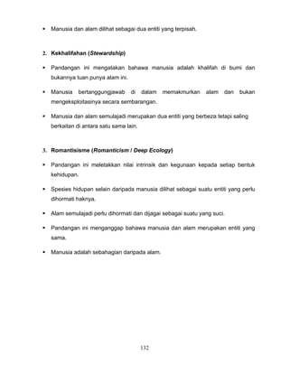    Manusia dan alam dilihat sebagai dua entiti yang terpisah.



2. Kekhalifahan (Stewardship)

   Pandangan ini mengatakan bahawa manusia adalah khalifah di bumi dan
    bukannya tuan punya alam ini.

   Manusia    bertanggungjawab     di    dalam   memakmurkan    alam   dan   bukan
    mengeksploitasinya secara sembarangan.

   Manusia dan alam semulajadi merupakan dua entiti yang berbeza tetapi saling
    berkaitan di antara satu sama lain.



3. Romantisisme (Romanticism / Deep Ecology)

   Pandangan ini meletakkan nilai intrinsik dan kegunaan kepada setiap bentuk
    kehidupan.

   Spesies hidupan selain daripada manusia dilihat sebagai suatu entiti yang perlu
    dihormati haknya.

   Alam semulajadi perlu dihormati dan dijagai sebagai suatu yang suci.

   Pandangan ini menganggap bahawa manusia dan alam merupakan entiti yang
    sama.

   Manusia adalah sebahagian daripada alam.




                                          132
 