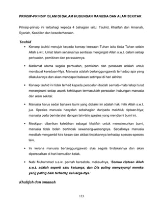 PRINSIP-PRINSIP ISLAM DI DALAM HUBUNGAN MANUSIA DAN ALAM SEKITAR


Prinsip-prinsip ini terbahagi kepada 4 bahagian iaitu: Tauhid, Khalifah dan Amanah,
Syariah, Keadilan dan kesederhanaan.

Tauhid
      Konsep tauhid merujuk kepada konsep keesaan Tuhan iaitu tiada Tuhan selain
       Allah s.w.t. Umat Islam seharusnya sentiasa mengingati Allah s.w.t. dalam setiap
       perbuatan, pemikiran dan perasaannya.

      Matlamat utama segala perbuatan, pemikiran dan perasaan adalah untuk
       mendapat keredaan-Nya. Manusia adalah bertanggungjawab terhadap apa yang
       dilakukannya dan akan mendapat balasan setimpal di hari akhirat.

      Konsep tauhid ini tidak terhad kepada persoalan ibadah semata-mata tetapi turut
       merangkumi setiap aspek kehidupan termasuklah persoalan hubungan manusia
       dan alam sekitar.

      Manusia harus sedar bahawa bumi yang didiami ini adalah hak milik Allah s.w.t.
       jua. Spesies manusia hanyalah sebahagian daripada makhluk ciptaan-Nya;
       manusia perlu berinteraksi dengan lain-lain spesies yang mendiami bumi ini.

      Meskipun diberikan kelebihan sebagai khalifah untuk memakmurkan bumi,
       manusia tidak boleh bertindak sewenang-wenangnya. Sebaliknya manusia
       mestilah mengambil kira kesan dan akibat tindakannya terhadap spesies-spesies
       lain.

      Ini kerana manusia bertanggungjawab atas segala tindakannya dan akan
       dipersoalkan di hari kemudian kelak.

      Nabi Muhammad s.a.w. pernah bersabda, maksudnya, ‘Semua ciptaan Allah
       s.w.t. adalah seperti satu keluarga; dan Dia paling menyayangi mereka
       yang paling baik terhadap keluarga-Nya.’

Khalifah dan amanah


                                          133
 