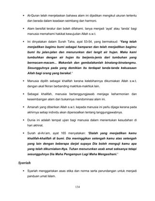    Al-Quran telah menjelaskan bahawa alam ini dijadikan mengikut ukuran tertentu
      dan berada dalam keadaan seimbang dan harmoni.

     Alam bersifat teratur dan boleh difahami. Ianya menjadi ‘ayat’ atau ‘tanda’ bagi
      manusia memahami hakikat kewujudan Allah s.w.t.

     Ini dinyatakan dalam Surah Taha, ayat 53-54, yang bermaksud: ‘Yang telah
      menjadikan bagimu bumi sebagai hamparan dan telah menjadikan bagimu
      bumi itu jalan-jalan dan menurunkan dari langit air hujan. Maka kami
      tumbuhkan dengan air hujan itu berjenis-jenis dari tumbuhan yang
      bermacam-macam... Makanlah dan gembalakanlah binatang-binatangmu.
      Sesungguhnya pada yang demikian itu terdapat tanda-tanda kekuasaan
      Allah bagi orang yang berakal.’

     Manusia dipilih sebagai khalifah kerana kelebihannya dikurniakan Allah s.w.t.
      dengan akal fikiran berbanding makhluk-makhluk lain.

     Sebagai khalifah, manusia bertanggungjawab menjaga keharmonian dan
      keseimbangan alam dan bukannya mendominasi alam ini.

     Amanah yang diberikan Allah s.w.t. kepada manusia ini perlu dijaga kerana pada
      akhirnya setiap individu akan dipersoalkan tentang tanggungjawabnya.

     Dunia ini adalah tempat ujian bagi manusia dalam menentukan kesudahan di
      hari akhirat.

     Surah al-An’am, ayat 165 menyatakan: ‘Dialah yang menjadikan kamu
      khalifah-khalifah di bumi. Dia meninggikan setengah kamu atas setengah
      yang lain dengan beberapa darjat supaya Dia boleh menguji kamu apa
      yang telah dikurniakan-Nya. Tuhan menurunkan azab amat seksanya tetapi
      sesungguhnya Dia Maha Pengampun Lagi Maha Mengasihani.’

Syariah

     Syariah menggariskan asas etika dan norma serta perundangan untuk menjadi
      panduan umat Islam.


                                         134
 