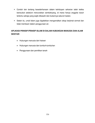    Contoh lain tentang kesederhanaan dalam kehidupan seharian ialah ketika
      berwuduk sebelum menunaikan sembahyang, di mana hanya anggota tubuh
      tertentu sahaja yang wajib dibasahi dan bukannya seluruh badan.

     Selain itu, umat Islam juga digalakkan mengamalkan sikap berjimat cermat dan
      tidak membazir dalam penggunaan air.


APLIKASI PRINSIP-PRINSIP ISLAM DI DALAM HUBUNGAN MANUSIA DAN ALAM
SEKITAR


      •   Hubungan manusia dan haiwan

      •   Hubungan manusia dan tumbuh-tumbuhan

      •   Penggunaan dan pemilikan tanah




                                        136
 