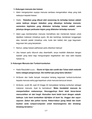 1- Hubungan manusia dan haiwan
     Islam menganjurkan supaya manusia sentiasa mengamalkan sikap yang baik
      walaupun kepada haiwan.

     Hadis : ‘Kebaikan yang dibuat oleh seseorang itu terhadap haiwan adalah
      sama baiknya dengan kebaikan yang dibuatnya terhadap manusia;
      sementara kejahatan yang dilakukan terhadap haiwan adalah sama
      jahatnya dengan perbuatan kejam yang dilakukan terhadap manusia.’

     Islam juga membenarkan manusia memelihara dan menternak haiwan untuk
      dijadikan makanan (misalnya ayam, itik dan kambing), kenderaan tunggangan
      atau menarik pedati (misalnya unta, kuda dan kaldai) dan juga kegunaan-
      kegunaan lain yang berpatutan.

     Namun, setiap haiwan peliharaan perlu diberikan haknya!

     Jika haiwan perlu dibunuh atau disembelih, ianya mestilah dilakukan dengan
      kaedah yang betul bagi mengurangkan kegelisahan dan rasa sakit kepada
      haiwan itu.

2- Hubungan Manusia dan Tumbuh-tumbuhan


     Hadis Rasulullah s.a.w. : ‘Dunia ini hijau dan cantik dan Tuhan telah melantik
      kamu sebagai pengurusnya. Dia melihat apa yang kamu lakukan.’

     Al-Quran dan hadis banyak menyebut tentang kegunaan tumbuh-tumbuhan
      kepada manusia serta juga keperluan untuk manusia bercucuk tanam.

     Al-Quran, surah 80, ayat 24 hingga 32 menyatakan tentang tumbuhan sebagai
      makanan manusia. Ayat itu bermaksud: ‘Maka hendaklah manusia itu
      memperhatikan makanannya. Sesungguhnya Kami telah benar-benar
      mencurahkan air dari langit. Kemudian kami belah bumi dengan sebaik-
      baiknya. Lalu kami tumbuhkan biji-bijian di bumi itu. Anggur dan sayur-
      sayuran. Zaitun dan pohon kurma. Kebun-kebun (yang lebat) dan buah-
      buahan serta rumput-rumputan untuk kesenanganmu dan binatang-
      binatang ternakmu.’

                                        137
 