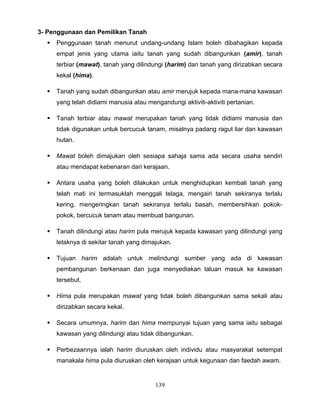 3- Penggunaan dan Pemilikan Tanah
     Penggunaan tanah menurut undang-undang Islam boleh dibahagikan kepada
      empat jenis yang utama iaitu tanah yang sudah dibangunkan (amir), tanah
      terbiar (mawat), tanah yang dilindungi (harim) dan tanah yang dirizabkan secara
      kekal (hima).

     Tanah yang sudah dibangunkan atau amir merujuk kepada mana-mana kawasan
      yang telah didiami manusia atau mengandungi aktiviti-aktiviti pertanian.

     Tanah terbiar atau mawat merupakan tanah yang tidak didiami manusia dan
      tidak digunakan untuk bercucuk tanam, misalnya padang ragut liar dan kawasan
      hutan.

     Mawat boleh dimajukan oleh sesiapa sahaja sama ada secara usaha sendiri
      atau mendapat kebenaran dari kerajaan.

     Antara usaha yang boleh dilakukan untuk menghidupkan kembali tanah yang
      telah mati ini termasuklah menggali telaga, mengairi tanah sekiranya terlalu
      kering, mengeringkan tanah sekiranya terlalu basah, membersihkan pokok-
      pokok, bercucuk tanam atau membuat bangunan.

     Tanah dilindungi atau harim pula merujuk kepada kawasan yang dilindungi yang
      letaknya di sekitar tanah yang dimajukan.

     Tujuan harim adalah untuk melindungi sumber yang ada di kawasan
      pembangunan berkenaan dan juga menyediakan laluan masuk ke kawasan
      tersebut.

     Hima pula merupakan mawat yang tidak boleh dibangunkan sama sekali atau
      dirizabkan secara kekal.

     Secara umumnya, harim dan hima mempunyai tujuan yang sama iaitu sebagai
      kawasan yang dilindungi atau tidak dibangunkan.

     Perbezaannya ialah harim diuruskan oleh individu atau masyarakat setempat
      manakala hima pula diuruskan oleh kerajaan untuk kegunaan dan faedah awam.


                                         139
 