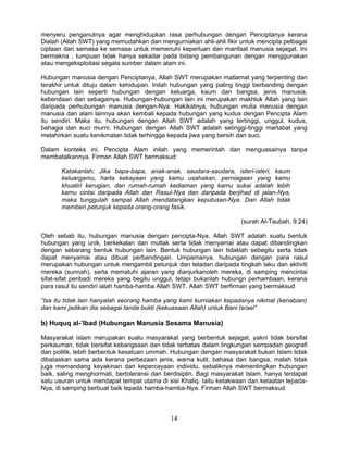 menyeru penganutnya agar menghidupkan rasa perhubungan dengan Penciptanya kerana
Dialah (Allah SWT) yang memudahkan dan mengurniakan ahli-ahli fikir untuk mencipta pelbagai
ciptaan dari semasa ke semasa untuk memenuhi keperluan dan manfaat manusia sejagat. Ini
bermakna , tumpuan tidak hanya sekadar pada bidang pembangunan dengan menggunakan
atau mengeksploitasi segala sumber dalam alam ini.

Hubungan manusia dengan Penciptanya, Allah SWT merupakan matlamat yang terpenting dan
terakhir untuk dituju dalam kehidupan. Inilah hubungan yang paling tinggi berbanding dengan
hubungan lain seperti hubungan dengan keluarga, kaum dan bangsa, jenis manusia,
kebendaan dan sebagainya. Hubungan-hubungan lain ini merupakan makhluk Allah yang lain
daripada perhubungan manusia dengan-Nya. Hakikatnya, hubungan mulia manusia dengan
manusia dan alam lainnya akan kembali kepada hubungan yang kudus dengan Pencipta Alam
itu sendiri. Maka itu, hubungan dengan Allah SWT adalah yang tertinggi, unggul, kudus,
bahagia dan suci murni. Hubungan dengan Allah SWT adalah setinggi-tinggi martabat yang
melahirkan suatu kenikmatan tidak terhingga kepada jiwa yang bersih dan suci.

Dalam konteks ini, Pencipta Alam inilah yang memerintah dan menguasainya tanpa
membatalkannya. Firman Allah SWT bermaksud:

       Katakanlah; Jika bapa-bapa, anak-anak, saudara-saudara, isteri-isteri, kaum
       keluargamu, harta kekayaan yang kamu usahakan, perniagaan yang kamu
       khuatiri kerugian, dan rumah-rumah kediaman yang kamu sukai adalah lebih
       kamu cintai daripada Allah dan Rasul-Nya dan daripada berjihad di jalan-Nya,
       maka tunggulah sampai Allah mendatangkan keputusan-Nya. Dan Allah tidak
       memberi petunjuk kepada orang-orang fasik.

                                                                     (surah Al-Taubah, 9:24)

Oleh sebab itu, hubungan manusia dengan pencipta-Nya, Allah SWT adalah suatu bentuk
hubungan yang unik, berkekalan dan mutlak serta tidak menyamai atau dapat dibandingkan
dengan sebarang bentuk hubungan lain. Bentuk hubungan lain tidaklah sebegitu serta tidak
dapat menyamai atau dibuat perbandingan. Umpamanya, hubungan dengan para rasul
merupakan hubungan untuk mengambil petunjuk dan teladan daripada tingkah laku dan aktiviti
mereka (sunnah), serta mematuhi ajaran yang dianjurkanoleh mereka, di samping mencintai
sifat-sifat peribadi mereka yang begitu unggul, tetapi bukanlah hubungn perhambaan, kerana
para rasul itu sendiri ialah hamba-hamba Allah SWT. Allah SWT berfirman yang bermaksud

”Isa itu tidak lain hanyalah seorang hamba yang kami kurniakan kepadanya nikmat (kenabian)
dan kami jadikan dia sebagai tanda bukti (kekuasaan Allah) untuk Bani Israel”

b) Huquq al-’Ibad (Hubungan Manusia Sesama Manusia)

Masyarakat Islam merupakan suatu masyarakat yang berbentuk sejagat, yakni tidak bersifat
perkauman, tidak bersifat kebangsaan dan tidak terbatas dalam lingkungan sempadan geografi
dan politik, lebih berbentuk kesatuan ummah. Hubungan dengan masyarakat bukan Islam tidak
dibataskan sama ada kerana perbezaan jenis, warna kulit, bahasa dan bangsa, malah tidak
juga memandang keyakinan dan kepercayaan individu, sebaliknya mementingkan hubungan
baik, saling menghormati, bertoleransi dan berdisiplin. Bagi masyarakat Islam, hanya terdapat
satu usuran untuk mendapat tempat utama di sisi Khaliq. Iaitu ketakwaan dan ketaatan lepada-
Nya, di samping berbuat baik lepada hamba-hamba-Nya. Firman Allah SWT bermaksud



                                             14
 