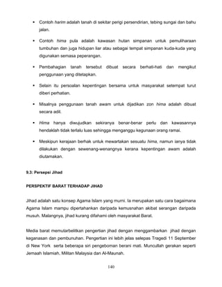    Contoh harim adalah tanah di sekitar perigi persendirian, tebing sungai dan bahu
       jalan.

      Contoh hima pula adalah kawasan hutan simpanan untuk pemuliharaan
       tumbuhan dan juga hidupan liar atau sebagai tempat simpanan kuda-kuda yang
       digunakan semasa peperangan.

      Pembahagian         tanah   tersebut   dibuat   secara   berhati-hati   dan   mengikut
       penggunaan yang ditetapkan.

      Selain itu persoalan kepentingan bersama untuk masyarakat setempat turut
       diberi perhatian.

      Misalnya penggunaan tanah awam untuk dijadikan zon hima adalah dibuat
       secara adil.

      Hima hanya diwujudkan sekiranya benar-benar perlu dan kawasannya
       hendaklah tidak terlalu luas sehingga menganggu kegunaan orang ramai.

      Meskipun kerajaan berhak untuk mewartakan sesuatu hima, namun ianya tidak
       dilakukan dengan sewenang-wenangnya kerana kepentingan awam adalah
       diutamakan.


9.3: Persepsi Jihad


PERSPEKTIF BARAT TERHADAP JIHAD


Jihad adalah satu konsep Agama Islam yang murni. Ia merupakan satu cara bagaimana
Agama Islam mampu dipertahankan daripada kemusnahan akibat serangan daripada
musuh. Malangnya, jihad kurang difahami oleh masyarakat Barat.


Media barat memutarbelitkan pengertian jihad dengan menggambarkan jihad dengan
keganasan dan pembunuhan. Pengertian ini lebih jelas selepas Tragedi 11 September
di New York serta beberapa siri pengeboman berani mati. Muncullah gerakan seperti
Jemaah Islamiah, Militan Malaysia dan Al-Maunah.


                                              140
 
