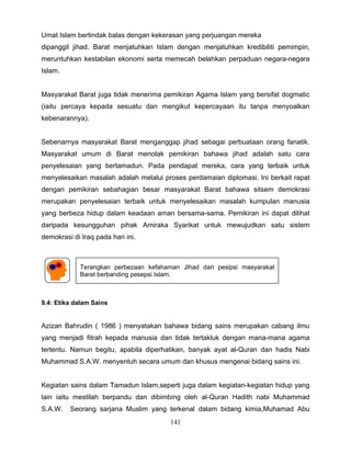 Umat Islam bertindak balas dengan kekerasan yang perjuangan mereka
dipanggil jihad. Barat menjatuhkan Islam dengan menjatuhkan kredibiliti pemimpin,
meruntuhkan kestabilan ekonomi serta memecah belahkan perpaduan negara-negara
Islam.


Masyarakat Barat juga tidak menerima pemikiran Agama Islam yang bersifat dogmatic
(iaitu percaya kepada sesuatu dan mengikut kepercayaan itu tanpa menyoalkan
kebenarannya).


Sebenarnya masyarakat Barat menganggap jihad sebagai perbuataan orang fanatik.
Masyarakat umum di Barat menolak pemikiran bahawa jihad adalah satu cara
penyelesaian yang bertamadun. Pada pendapat mereka, cara yang terbaik untuk
menyelesaikan masalah adalah melalui proses perdamaian diplomasi. Ini berkait rapat
dengan pemikiran sebahagian besar masyarakat Barat bahawa sitsem demokrasi
merupakan penyelesaian terbaik untuk menyelesaikan masalah kumpulan manusia
yang berbeza hidup dalam keadaan aman bersama-sama. Pemikiran ini dapat dilihat
daripada kesungguhan pihak Amiraka Syarikat untuk mewujudkan satu sistem
demokrasi di Iraq pada hari ini.



             Terangkan perbezaan kefahaman Jihad dari pesipsi masyarakat
             Barat berbanding pesepsi Islam.



9.4: Etika dalam Sains


Azizan Bahrudin ( 1986 ) menyatakan bahawa bidang sains merupakan cabang ilmu
yang menjadi fitrah kepada manusia dan tidak tertakluk dengan mana-mana agama
tertentu. Namun begitu, apabila diperhatikan, banyak ayat al-Quran dan hadis Nabi
Muhammad S.A.W. menyentuh secara umum dan khusus mengenai bidang sains ini.


Kegiatan sains dalam Tamadun Islam,seperti juga dalam kegiatan-kegiatan hidup yang
lain iaitu mestilah berpandu dan dibimbing oleh al-Quran Hadith nabi Muhammad
S.A.W.   Seorang sarjana Muslim yang terkenal dalam bidang kimia,Muhamad Abu
                                        141
 