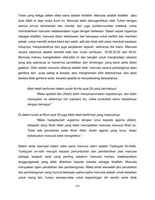 Teras yang ketiga dalam etika sains adalah khilafah. Manusia adalah khalifah atau
duta Allah di atas muka bumi ini. Manusia telah dianugerahkan oleh Tuhan dengan
semua ciri-ciri kerohanian dan mental, dan juga sumber-sumber material, untuk
membolehkan manusia melaksanakan tugas dengan berkesan. Dalam aspek tugasnya
sebagai khalifah, manusia diberi kebebasan dan berupaya untuk berfikir dan memberi
sebab, untuk memilih antara betul dan salah, adil dan tidak adil untuk merubah keadaan
hidupnya, masyarakatnya dan juga perjalanan sejarah, sekiranya dia mahu. Manusia
secara tabeiinya adalah bersifat baik dan mulia (al-Quran, 15:29,30:30 dan 95:4).
Manusia mampu mengekalkan sifat-sifat ini dan bangkit untuk menghadapi cabaran
yang ada sekiranya ia menerima pendidikan dan bimbingan yang betul serta diberi
galakan. Oleh sebab manusia sifatnya adalah baik, manusia secara psikologinya akan
gembira dan puas selagi ia berada, atau menghampiri sifat dalamannya, dan akan
berasa tidak gembira serta kecewa apabila ia menyeleweng daripadanya.


      Allah telah berfirman dalam surah Al-Hijr ayat 29 yang bermaksud:
             “Maka apabila Aku (Allah) telah menyempurnakan kejadiannya, dan telah
      meniupkan ke dalamnya ruh (ciptaan) Ku, maka tunduklah kamu kepadanya
      dengan bersujud.”


Di dalam surah ar-Rum ayat 30 juga Allah telah berfirman yang maksudnya:
             “Maka hadapkanlah wajahmu dengan lurus kepada agama (Allah),
      (tetaplah atas) fitrah Allah yang telah menciptakan manusia menurut fitrah itu.
      Tidak ada perubahan pada fitrah Allah. Itulah agama yang lurus, tetapi
      kebanyakan manusia tidak mengetahui.”


Dalam teras keempat dalam etika sains menurut islam adalah Tazkiyyah An-Nafs.
Tazkiyyah an-nafs merujuk kepada pertumbuhan dan pembersihan jiwa manusia
sebagai langkah awal yang penting sebelum manusia mampu melaksanakan
tanggungjawab yang telah diberikan kepada mereka sebagai khalifah. Manusia
merupakan agen perubahan dan pembangunan. Maka amat sesuailah jika perubahan
dan pembangunan yang muncul daripada usaha-usaha manusia adalah untuk kebaikan
untuk orang lain, bukan semata-mata untuk kepentingan diri sendiri serta tidak

                                         143
 