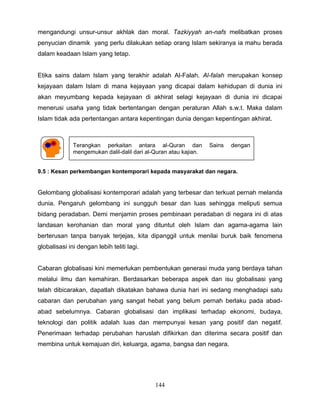 mengandungi unsur-unsur akhlak dan moral. Tazkiyyah an-nafs melibatkan proses
penyucian dinamik yang perlu dilakukan setiap orang Islam sekiranya ia mahu berada
dalam keadaan Islam yang tetap.


Etika sains dalam Islam yang terakhir adalah Al-Falah. Al-falah merupakan konsep
kejayaan dalam Islam di mana kejayaan yang dicapai dalam kehidupan di dunia ini
akan meyumbang kepada kejayaan di akhirat selagi kejayaan di dunia ini dicapai
menerusi usaha yang tidak bertentangan dengan peraturan Allah s.w.t. Maka dalam
Islam tidak ada pertentangan antara kepentingan dunia dengan kepentingan akhirat.



              Terangkan perkaitan antara al-Quran dan             Sains   dengan
              mengemukan dalil-dalil dari al-Quran atau kajian.


9.5 : Kesan perkembangan kontemporari kepada masyarakat dan negara.


Gelombang globalisasi kontemporari adalah yang terbesar dan terkuat pernah melanda
dunia. Pengaruh gelombang ini sungguh besar dan luas sehingga meliputi semua
bidang peradaban. Demi menjamin proses pembinaan peradaban di negara ini di atas
landasan kerohanian dan moral yang dituntut oleh Islam dan agama-agama lain
berterusan tanpa banyak terjejas, kita dipanggil untuk menilai buruk baik fenomena
globalisasi ini dengan lebih teliti lagi.


Cabaran globalisasi kini memerlukan pembentukan generasi muda yang berdaya tahan
melalui ilmu dan kemahiran. Berdasarkan beberapa aspek dan isu globalisasi yang
telah dibicarakan, dapatlah dikatakan bahawa dunia hari ini sedang menghadapi satu
cabaran dan perubahan yang sangat hebat yang belum pernah berlaku pada abad-
abad sebelumnya. Cabaran globalisasi dan implikasi terhadap ekonomi, budaya,
teknologi dan politik adalah luas dan mempunyai kesan yang positif dan negatif.
Penerimaan terhadap perubahan haruslah difikirkan dan diterima secara positif dan
membina untuk kemajuan diri, keluarga, agama, bangsa dan negara.




                                             144
 