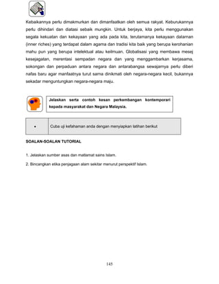 Kebaikannya perlu dimakmurkan dan dimanfaatkan oleh semua rakyat. Keburukannya
perlu dihindari dan diatasi sebaik mungkin. Untuk berjaya, kita perlu menggunakan
segala kekuatan dan kekayaan yang ada pada kita, terutamanya kekayaan daIarnan
(inner riches) yang terdapat dalam agama dan tradisi kita baik yang berupa kerohanian
mahu pun yang berupa intelektual atau keilmuan. Globalisasi yang membawa mesej
kesejagatan, merentasi sempadan negara dan yang menggambarkan kerjasama,
sokongan dan perpaduan antara negara dan antarabangsa sewajarnya perlu diberi
nafas baru agar manfaatnya turut sarna dinikmati oleh negara-negara kecil, bukannya
sekadar menguntungkan negara-negara maju.



            Jelaskan serta contoh kesan perkembangan kontemporari
            kepada masyarakat dan Negara Malaysia.




    •        Cuba uji kefahaman anda dengan menyiapkan latihan berikut


SOALAN-SOALAN TUTORIAL


1. Jelaskan sumber asas dan matlamat sains Islam.

2. Bincangkan etika penjagaan alam sekitar menurut perspektif Islam.




                                             145
 