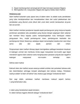 3. Dapat membangunkan semangat jati diri bagi mencapai wawasan Negara.
   4. Meningkatkan diri, masyarakat, Negara dan agama melalui Islam Hadhari.

PENDAHULUAN
Islam hadhari bukanlah suatu ajaran baru di dalam islam. Ia adalah suatu pendekatan
yang cuba menterjemahkan dan merealisasikan islam dari sudut pelaksanaan dan
pendekatan yang dituntut untuk diikuti oleh umat islam sendiri berdasarkan al-quran
dan as-sunnah.


Islam hadhari memberi penekanan kepada aspek pembangunan yang menjurus kepada
pembinaan peradaban iaitu peradaban yang dicanai dengan pegangan islam sebenar
dan memberi fokus kepada usaha mempertingkatkan mutu kehidupan melalui
penguasaan     ilmu,      modal     pembangunan    insan,   pembangunan         kesihatan     dan
pembangunan fizikal. Kesannya, sekaligus dapat memantapkan keseluruhan cara hidup
sarna          ada           dari         aspek         jasmani           dan           rohani.


Penjenamaan islam hadhari diharap dapat meningkatkan pelbagai kesedaran kesatuan
di kalangan ummah dan membuka minda segar masyarakat non-muslim agar dapat
memahami agama islam sebenar serta menghapuskan perasaan prejudis dan negatif di
kalangan             masyarakat             non-muslim               terhadap               islam.


Definisi islam hadhar


Kalimah islam dan hadhari secara asasnya adalah ambilan dari perkataan bahasa arab
dan diasimilasikan sehingga menjadi sebahagian dari bahasa melayu. Perkataan
asalnya adalah 'ai-islam al-hadhari' atau disebut juga sebagai 'civilizational islam'


Dari    segi   istilah,    perkataan    hadhari    membawa     maksud       seperti    berikut;
i- yang bertamadun atau




ii- islam yang menekankan aspek tamadun.
Iii- dalam bahasa inggeris dikenali sebagai 'civilizational islam'

                                             147
 