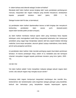 Iv- dalam bahasa arab dikenali sebagai 'ai-islam al-hadhari'
Manakala takrif islam hadhari secara lengkap ialah 'suatu pendekatan pembangunan
manusia, masyarakat dan negara malaysia yang bersifat menyeluruh, berdasarkan
kepada          perspektif      tamadun           islam'        (jakim,       2005      :      9).


Sebagai huraian takrif di atas, ia bermaksud;


(a) pendekatan islam hadhari diperkenalkan kerana ia lebih lengkap dan menyeluruh
berbanding          pendekatan           islam         secara        juzi'e      (terpisah-pisah)
seperti islam bersifat politik (ai-islam al-siyasi).


(b) islam hadhari membawa maksud ajaran islam yang membawa fokus kepada
kehidupan untuk meningkatkan kualiti hidup masyarakat bertamadun dan mempunyai
peradaban yang unggul bagi menghadapi cqbaran alaf baru seperti ledakan teknologi
makluliat, dunia tanpa sempadan, ekonomi global, budaya materialisme, krisis identiti,
jati diri serta penjajahan pemikiran.


(c) pendekatan islam hadhari, tidak menolak pentingnya aspek ritual dalam pembinaan
tamadun. Ini kerana pandangan hidup, sistem nil ai, kestabilan jiwa dan kemajuan
rohaniah merupakan tonggak kepada pembinaan tamadun yang luhur (jakim, 2005 :
10).


visi dan misi


Visi islam hadhari adalah "untuk menjadikan malaysia sebagai sebuah negara islam
contoh, iaitu sebuah negara maju mengikut acuan sendiri."




konsepnya ialah negara mempunyai masyarakat membangun dan memiliki ilmu,
berkemahiran dan berketrampilan serta tergambar sebagai golongan yang berakhlak,
berbudi    dan      berbudaya     yang     berpaksikan      kepada        kepercayaan       agama.



                                                 148
 