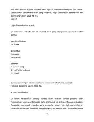 Misi islam hadhari adalah "melaksanakan agenda pembangunan negara dan ummah
berlandaskan pendekatan islam yang universal, maju, bertamadun, bertoleransi dan
berimbang" (jakim, 2005: 11-14).
objektif


objektif islam hadhari adalah;


(a) melahirkan individu dan masyarakat islam yang mempunyai kekuatankekuatan
berikut;


a- spiritual (rohani)
B- akhlak


cintelektual
d- materia
Le- mampu


berdikari
f- berdaya saing
G- melihat ke hadapan
H- inovatif




(b) cekap menangani cabaran-cabaran semasa secara bijaksana, rasional,
Praktikal dan damai (jakim, 2005: 15).


konsep islam hadhari


Di dalam menjelaskan tentang konsep islam hadhari, konsep pertama telah
menekankan aspek pembangunan yang membawa ke arah pembinaan peradaban.
Peradaban bermaksud peradaban yang berasaskan acuan malaysia bersumberkan al-
quran dan as-sunnah. Manakala peradaban yang berlawanan akan disesuaikan selagi

                                         149
 