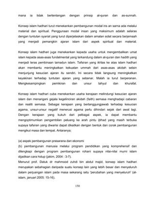 mana     ia   tidak   bertentangan       dengan       prinsip     al-quran       dan    as-sunnah.


Konsep islam hadhari turut menekankan pembangunan modal ins an sarna ada melalui
material dan spiritual. Penggunaan modal insan yang maksimum adalah selaras
dengan tuntutan syariat yang turut diperjelaskan dalam amalan solat secara berjemaah
yang   menjadi    pemangkin     ajaran      islam     dari   aspek       spiritual   dan    material.


Konsep islam hadhari juga menekankan kepada usaha untuk mengembalikan umat
islam kepada asas-asas fundelmental yang terkandung dalam al-quran dan hadith yang
menjadi teras pembinaan tamadun islam. Tafsiran yang ikhlas ke atas islam hadhari
akan membantu meningkatkan kekuatan ummah dari asas-asas akidah selain
menjunjung kesucian ajaran itu sendiri. Ini secara tidak langsung meningkatkan
keyakinan terhadap tuntutan ajaran yang sebenar. Malah ia turut berperanan.
Mengkesampingkan          pemikiran         dan       unsur        tahyul        dan        khurafat.


Konsep islam hadhari cuba menekankan usaha kerajaan melindungi kesucian ajaran
islam dan menangani gejala kegelinciran akidah (faith) semasa menghadapi cabaran
dan realiti semasa. Sebagai kerajaan yang bertanggungjawab terhadap kesucian
agama, unsur-unsur negatif menerusi agama perlu dihindari sejak dari awal lagi.
Dengan    kerajaan    yang     kukuh     dari     pelbagai      aspek,     ia   dapat      membantu
mengoptimumkan pengambilan peluang ke arah pintu ijtihad yang masih terbuka
supaya tafsiran yang diwarisi dapat dikaitkan dengan bentuk dan corak pembangunan
mengikut masa dan tempat. Antaranya;


(a) aspek pembangunan prasarana dan ekonomi
(b) pembangunan manusia melalui program pendidikan yang komprehensif dan
dilengkapi dengan program pembangunan rohani supaya nilai-nilai murni islam
dijadikan cara hidup (jakim, 2004 : 3-7).
Menurut prof. Datuk dr mahmood zuhdi bin abdul majid, konsep islam hadhari
merupakan sebahagian daripada suatu konsep lain yang lebih besar dan menyeluruh
dalam perjuangan islam pada masa sekarang iaitu 'perubahan yang menyeluruh' (al-
islam, januari 2005: 15-16).

                                                150
 