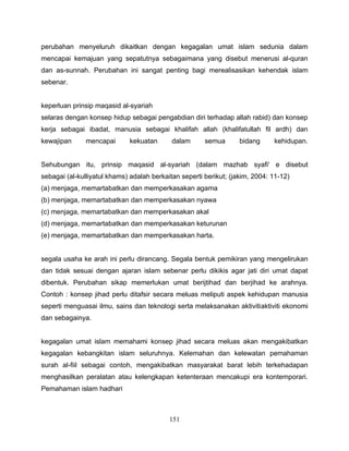 perubahan menyeluruh dikaitkan dengan kegagalan umat islam sedunia dalam
mencapai kemajuan yang sepatutnya sebagaimana yang disebut menerusi al-quran
dan as-sunnah. Perubahan ini sangat penting bagi merealisasikan kehendak islam
sebenar.


keperluan prinsip maqasid al-syariah
selaras dengan konsep hidup sebagai pengabdian diri terhadap allah rabid) dan konsep
kerja sebagai ibadat, manusia sebagai khalifah allah (khalifatullah fil ardh) dan
kewajipan      mencapai      kekuatan       dalam      semua       bidang     kehidupan.


Sehubungan itu, prinsip maqasid al-syariah (dalam mazhab syafi' e disebut
sebagai (al-kulliyatul khams) adalah berkaitan seperti berikut; (jakim, 2004: 11-12)
(a) menjaga, memartabatkan dan memperkasakan agama
(b) menjaga, memartabatkan dan memperkasakan nyawa
(c) menjaga, memartabatkan dan memperkasakan akal
(d) menjaga, memartabatkan dan memperkasakan keturunan
(e) menjaga, memartabatkan dan memperkasakan harta.


segala usaha ke arah ini perlu dirancang. Segala bentuk pemikiran yang mengelirukan
dan tidak sesuai dengan ajaran islam sebenar perlu dikikis agar jati diri umat dapat
dibentuk. Perubahan sikap memerlukan umat berijtihad dan berjihad ke arahnya.
Contoh : konsep jihad perlu ditafsir secara meluas meliputi aspek kehidupan manusia
seperti menguasai ilmu, sains dan teknologi serta melaksanakan aktivitiaktiviti ekonomi
dan sebagainya.


kegagalan umat islam memahami konsep jihad secara meluas akan mengakibatkan
kegagalan kebangkitan islam seluruhnya. Kelemahan dan kelewatan pemahaman
surah al-fiil sebagai contoh, mengakibatkan masyarakat barat lebih terkehadapan
menghasilkan peralatan atau kelengkapan ketenteraan mencakupi era kontemporari.
Pemahaman islam hadhari



                                           151
 