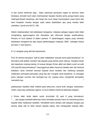 ii) dan (tuhan berfirman lagi) : kalau sekiranya penduduk negari itu beriman serta
bertaqwa, tentulah kami akan membukakan kepada mereka (pintu pengurniaan) yang
melimpah-limpah berkatnya, dari langit dan bumi tetapi mendustakan (rasul kami) lalu
kami timpakan mereka dengan azab seksa disebabkan apa yang mereka telah
usahakan. (surah al-a'raf (7) : 96)


Dalam melaksanakan hak kebebasan beragama, malaysia sebagai negara islam tidak
menghalang agama-agama lain diamalkan dan dihormati dengan seadil-adilnya.
Perkara ini turut disebut di dalam perkara 11 perlembagaan negara yang memberi
kebebasan beragama ke atas rakyat (perlembagaan malaysia, 2000 : bahagian kedua
per kara 11 dan fasal 4).


9.1.2- kerajaan yang adil dan beramanah.


Prof. Dr hamka menyebut; "adil itu ialah meletakkan sesuatu kena pada tempatnya". Ini
bermakna adil adalah memberi hak kepada yang berhak akan haknya, mengikut kadar
dan keperluan masing-masing. Ini sesuai dengan firman allah swt dalam surah an-nahl
(16) ayat 90 yang bermaksud: "sesungguhnya allah menyuruh berlaku adil, dan berbuat
kebaikan, serta memberi bantuan kepada kaum kerabat; dan melarang daripada
melakukan perbuatan-perbuatan yang keji dan mungkar serta kezaliman. Ia mengajar
kamu (dengan suruhan dan larangan-nya ini), supaya kamu mengambil peringatan
mematuhi-nya.                                                                       "


pelaksanaan keadilan tidak melihat pada keturunan, warna kulit, bangsa, kedudukan,
miskin, kaya atau perbezaan agama. Ini turut disebut menerusi beberapa kategori;


i) firman allah ta'ala dalam surah al-ma'idah (5) ayat 8 yang bermaksud:
". .. ..dan jangan sesekali kebencian kamu terhadap sesuatu kaum itu mendorong kamu
kepada tidak melakukan keadilan. Hendaklah kamu berlaku adil (kepada sesiapa jua)
kerana sikap adil itu lebih hampir kepada taqwa. Dan bertaqwalah kepada allah,



                                           155
 