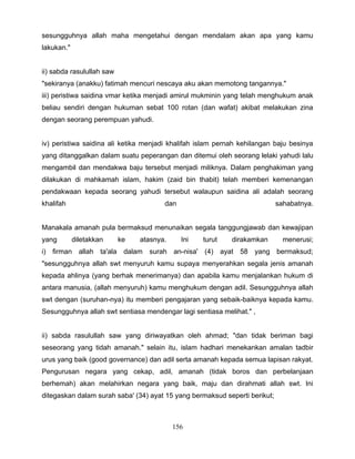 sesungguhnya allah maha mengetahui dengan mendalam akan apa yang kamu
lakukan."


ii) sabda rasulullah saw
"sekiranya (anakku) fatimah mencuri nescaya aku akan memotong tangannya."
iii) peristiwa saidina vmar ketika menjadi amirul mukminin yang telah menghukum anak
beliau sendiri dengan hukuman sebat 100 rotan (dan wafat) akibat melakukan zina
dengan seorang perempuan yahudi.


iv) peristiwa saidina ali ketika menjadi khalifah islam pernah kehilangan baju besinya
yang ditanggalkan dalam suatu peperangan dan ditemui oleh seorang lelaki yahudi lalu
mengambil dan mendakwa baju tersebut menjadi miliknya. Dalam penghakiman yang
dilakukan di mahkamah islam, hakim (zaid bin thabit) telah memberi kemenangan
pendakwaan kepada seorang yahudi tersebut walaupun saidina ali adalah seorang
khalifah                               dan                                  sahabatnya.


Manakala amanah pula bermaksud menunaikan segala tanggungjawab dan kewajipan
yang        diletakkan     ke   atasnya.     Ini   turut    dirakamkan        menerusi;
i) firman allah ta'ala dalam surah an-nisa' (4) ayat 58 yang bermaksud;
"sesungguhnya allah swt menyuruh kamu supaya menyerahkan segala jenis amanah
kepada ahlinya (yang berhak menerimanya) dan apabila kamu menjalankan hukum di
antara manusia, (allah menyuruh) kamu menghukum dengan adil. Sesungguhnya allah
swt dengan (suruhan-nya) itu memberi pengajaran yang sebaik-baiknya kepada kamu.
Sesungguhnya allah swt sentiasa mendengar lagi sentiasa melihat." ,


ii) sabda rasulullah saw yang diriwayatkan oleh ahmad; "dan tidak beriman bagi
seseorang yang tidah amanah." selain itu, islam hadhari menekankan amalan tadbir
urus yang baik (good governance) dan adil serta amanah kepada semua lapisan rakyat.
Pengurusan negara yang cekap, adil, amanah (tidak boros dan perbelanjaan
berhemah) akan melahirkan negara yang baik, maju dan dirahmati allah swt. Ini
ditegaskan dalam surah saba' (34) ayat 15 yang bermaksud seperti berikut;



                                           156
 