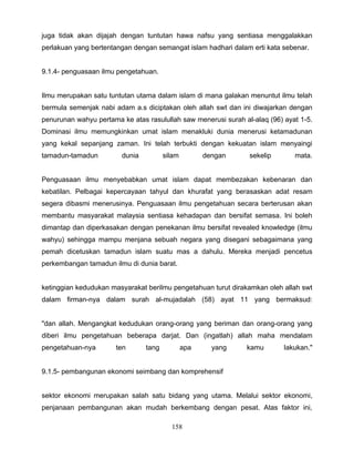 juga tidak akan dijajah dengan tuntutan hawa nafsu yang sentiasa menggalakkan
perlakuan yang bertentangan dengan semangat islam hadhari dalam erti kata sebenar.


9.1.4- penguasaan ilmu pengetahuan.


Ilmu merupakan satu tuntutan utama dalam islam di mana galakan menuntut ilmu telah
bermula semenjak nabi adam a.s diciptakan oleh allah swt dan ini diwajarkan dengan
penurunan wahyu pertama ke atas rasulullah saw menerusi surah al-alaq (96) ayat 1-5.
Dominasi ilmu memungkinkan umat islam menakluki dunia menerusi ketamadunan
yang kekal sepanjang zaman. Ini telah terbukti dengan kekuatan islam menyaingi
tamadun-tamadun         dunia          silam         dengan     sekelip       mata.


Penguasaan ilmu menyebabkan umat islam dapat membezakan kebenaran dan
kebatilan. Pelbagai kepercayaan tahyul dan khurafat yang berasaskan adat resam
segera dibasmi menerusinya. Penguasaan ilmu pengetahuan secara berterusan akan
membantu masyarakat malaysia sentiasa kehadapan dan bersifat semasa. Ini boleh
dimantap dan diperkasakan dengan penekanan ilmu bersifat revealed knowledge (ilmu
wahyu) sehingga mampu menjana sebuah negara yang disegani sebagaimana yang
pemah dicetuskan tamadun islam suatu mas a dahulu. Mereka menjadi pencetus
perkembangan tamadun ilmu di dunia barat.


ketinggian kedudukan masyarakat berilmu pengetahuan turut dirakamkan oleh allah swt
dalam firman-nya dalam surah al-mujadalah (58) ayat 11 yang bermaksud:


"dan allah. Mengangkat kedudukan orang-orang yang beriman dan orang-orang yang
diberi ilmu pengetahuan beberapa darjat. Dan (ingatlah) allah maha mendalam
pengetahuan-nya        ten      tang           apa     yang    kamu        lakukan."


9.1.5- pembangunan ekonomi seimbang dan komprehensif


sektor ekonomi merupakan salah satu bidang yang utama. Melalui sektor ekonomi,
penjanaan pembangunan akan mudah berkembang dengan pesat. Atas faktor ini,

                                         158
 