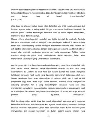 ekonomi adalah sebahagian dari kesempurnaan islam. Sebuah hadis turut menekankan
tentang kepentingannya menerusi sabda baginda : ''tangan di atas (memberi) lebih baik
dari            tangan      yang          di         bawah           (meminta-minta)."
(hadis qudsi)


atas dasar ini, ekonomi dalam ajaran islam bukanlah satu entiti yang berasingan dari
tuntutan agama, malah ia saling berkait dengan unsur-unsur ritual islam itu sendiri. Ia
menjadi punca kepada ketenangan beribadat dan be ramal seperti bersedekah,
membayar zakat dan sebagainya.
Usaha ini turut dibuktikan oleh rasulullah saw ketika berhijrah ke madinah. Baginda
berusaha menjadikan madinah sebagai pusat perniagaan terkenal di semenanjung
tanah arab. Malah seorang sahabat muhajjirin dari makkah bernama abdul rahman bin'
auf, apabila telah dipersaudarakan dengan seorang ansar bernama saad bin al-rabi' ai-
ansari telah menolak pemberian separuh dari harta saudaranya. Bahkan beliau
meminta ditunjukkan pasar untuk membolehkan beliau berniaga. Beliau telah
memperolehi keuntungan yang lumayan hasil usahanya itu.


pembangunan ekonomi dalam islam perlu seimbang yang mana harta adalah hak milik
allah secara mutlak. Manusia hanya menjalankan amanah ke atas harta yang
diperolehinya itu. Justeru itu, soal halal dan haram diambil kira dalam menjamin
kehidupan berkualiti, hasil rezeki yang diperolehi bagi meraih keberkatan allah swt.
Segala perolehan harta akan dipersoalkan di hadapan allah swt di hari akhirat
(judgement day) nanti. Atas daya usaha tersebut, manusia harus mengelakkan
sebarang perolehan hart a yang mendatangkan keraguan. Hadis nabi jelas
menekankan persoalan ini menerusi sabda baginda : sesungguhnya sesuatu yang halal
itu adalah jelas dan sesuatu yang haram itu adalah jelas. Di antara keduanya terdapat
perkara                  yang                  syubahat                  (meragukan).


Oleh itu, sikap malas, sambil lewa dan mudah alpa adalah satu dosa yang menjurus
kelemahan institusi so sial dan memalukan agama. Ismail al-faruqi menyebut bahawa
tindakan ekonomi merupak~m luahan rasa kerohanian islam. Kaum muslimin perlu
menyakinkan diri dengan kenyataan ini, bukan seperti agama kristian yang

                                         159
 
