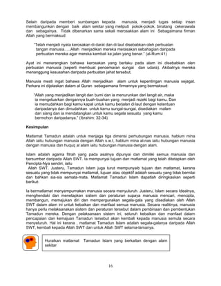 Selain daripada memberi sumbangan kepada       manusia, menjadi tugas setiap insan
membangunkan dengan baik alam sekitar yang meliputi pokok-pokok, binatang cekerawala
dan sebagainya. Tidak dibenarkan sama sekali merosakkan alam ini Sebagaimana firman
Allah yang bermaksud:

    “Telah menjadi nyata kerosakan di darat dan di laut disebabkan oleh perbuatan
     tangan manusia…..Allah menjadikan mereka merasakan sebahagian daripada
     perbuatan mereka agar mereka kembali ke jalan yang benar.” (al-Rum:41)

Ayat ini menerangkan bahawa kerosakan yang berlaku pada alam ini disebabkan olen
perbuatan manusia (seperti membuat pencemaran sungai dan udara). Akibatnya mereka
menanggung kesusahan daripada perbuatan jahat tersebut.

Manusia mesti ingat bahawa Allah menjadikan alam untuk kepentingan manusia sejagat.
Perkara ini dijelaskan dalam al Quran sebagaimana firmannya yang bermaksud:

    “Allah yang menjadikan langit dan bumi dan ia menurunkan dari langit air, maka
     ia mengeluarkan dengannya buah-buahan yang menjadi rezeki bagi kamu. Dan
     ia memudahkan bagi kamu kapal untuk kamu berjalan di laut dengan ketentuan
     daripadanya dan dimudahkan untuk kamu sungai-sungai, disediakan malam
     dan siang dan ia mendatangkan untuk kamu segala sesuatu yang kamu
     bermohon daripadanya.” (Ibrahim: 32-34)

Kesimpulan

Matlamat Tamadun adalah untuk menjaga tiga dimensi perhubungan manusia. hablum mina
Allah iaitu hubungan manusia dengan Allah s.w.t, hablum mina al-nas iaitu hubungan manusia
dengan manusia dan huquq al alam iaitu hubungan manusia dengan alam.

Islam adalah agama fitrah yang pada asalnya dipunyai dan dimiliki semua manusia dan
bersumber daripada Allah SWT. Ia mempunyai tujuan dan matlamat yang telah ditetapkan oleh
Pencipta-Nya sendiri, iaitu
 Allah SWT. Justeru, Tamadun Islam juga turut mempunyaib tujuan dan matlamat, kerana
sesuatu yang tidak mempunyai matlamat, tujuan atau objektif adalah sesuatu yang tidak bernilai
dan bahkan sia-sia semata-mata. Matlamat Tamadun Islam dapatlah diringkaskan seperti
berikut:

Ia bermatlamat menyempurnakan manusia secara menyuluruh. Justeru, Islam secara Idealnya,
menghendaki dan menetapkan sistem dan peraturan supaya manusia mencari, mencipta,
membangun, memajukan diri dan mempergunakan segala-gala yang disediakan oleh Allah
SWT dalam alam ini untuk kebaikan dan manfaat semua manusia. Secara realitinya, manusia
hanya perlu melaksanakan sistem dan peraturan tersebut dalam pembinaan dan pembentukan
Tamadun mereka. Dengan pelaksanaan sistem ini, seluruh kebaikan dan manfaat dalam
pencapaian dan kemajuan Tamadun tersebut akan kembali kepada manusia semula secara
menyeluruh. Hal ini kerana , matlamat Tamadun Islam adalah segala-galanya daripada Allah
SWT, kembali kepada Allah SWT dan untuk Allah SWT selama-lamanya.


          Huraikan matlamat    Tamadun Islam yang berkaitan dengan alam
          sekitar




                                             16
 