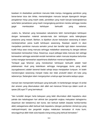 keadaan ini disebabkan pemikiran manusia tidak mampu menggarap pemikiran yang
benar-benar tulus dan ikhlas, memandangkan manusia banyak dipengaruhi dengan
pengalaman hidup yang masih cetek, pendidikan yang masih banyak kedangkalannya
serta faktor persekitaran yang masih mengongkong pemikiran mereka sehingga mereka
gagal       membezakan          kehidupan        berkualiti      yang        sebenar.


Justeru itu, fahaman yang berasaskan sekularisme lebih mementingkan kehidupan
dengan kemewahan material semata-mata dan kehidupan serta kelengkapan
prasarana yang mewah. Bahkan, ia dijadikan ukuran kedudukan seseorang di dalam
menterjemahkan paras kualiti kehidupan seseorang. Keadaan seperti ini akan
menjadikan pemikiran manusia semakin jumud dan bersifat rigid dalam menentukan
kualiti hidup sese orang manusia sehingga melabelkan seseorang itu dengan tafsiran
berasaskan kemewahan hidup. Kesannya, wujud pelbagai kelas manusia dari setinggi
kemewahan sehingga serendah-rendah kemiskinan selain manusia terpaksa berlumba-
iumba mengejar kemewahan sepertimana ditafsirkan menerusi kapitalisme.
Terdapat juga fahaman yang menekankan kehidupan berkualiti adalah hasil
pelaksanaan ritual yang keterlaluan sehingga menganggap dunia yang abadi
(syurgajheaven) adalah beramal ibadat sahaja tanpa menjejaskan tumpuan. Ini boleh
mendorongkan seseorang menjadi malas dan tidak produktif dalam erti kata yang
sebenarnya. Sedangkan islam menganjurkan umatnya agar berusaha sedaya upaya


mencari dan memperolehi kehidupan yang berkualiti. Ini bertentangan dengan nil ainilai
dan amaran yang dikemukakan oleh allah swt menerusi firman-nya dalam surah al-
qasas (28) ayat 77 yang bermaksud:


"dan tuntutlah dengan harta kekayaan yang telah dikurniakan allah kepadamu akan
pahala dan kebahagiaan hari akhirat dan janganlah engkau melupakan bahagianmu
(keperluan dan bekalanmu) dari dunia; dan berbuat baiklah (kepada hamba-hamba
allah) sebagaimana allah berbuat baik kepadamu (dengan pemberian nikmat-nya yang
melimpah-limpah) dan janganlah engkau melakukan kerosakan di muka bumi;
sesungguhnya allah tidak suka kepada orang-orang yang berbuat kerosakan."

                                         161
 