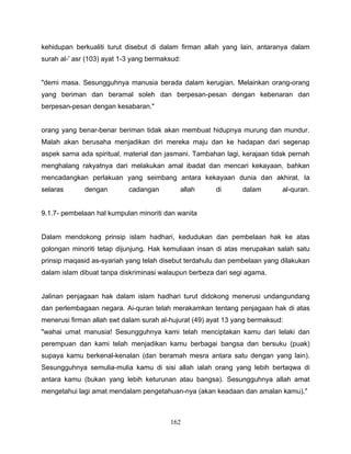 kehidupan berkualiti turut disebut di dalam firman allah yang lain, antaranya dalam
surah al-' asr (103) ayat 1-3 yang bermaksud:


"demi masa. Sesungguhnya manusia berada dalam kerugian. Melainkan orang-orang
yang beriman dan beramal soleh dan berpesan-pesan dengan kebenaran dan
berpesan-pesan dengan kesabaran."


orang yang benar-benar beriman tidak akan membuat hidupnya murung dan mundur.
Malah akan berusaha menjadikan diri mereka maju dan ke hadapan dari segenap
aspek sarna ada spiritual, material dan jasmani. Tambahan lagi, kerajaan tidak pernah
menghalang rakyatnya dari melakukan amal ibadat dan mencari kekayaan, bahkan
mencadangkan perlakuan yang seimbang antara kekayaan dunia dan akhirat. Ia
selaras       dengan        cadangan        allah      di       dalam       al-quran.


9.1.7- pembelaan hal kumpulan minoriti dan wanita


Dalam mendokong prinsip islam hadhari, kedudukan dan pembelaan hak ke atas
golongan minoriti tetap dijunjung. Hak kemuliaan insan di atas merupakan salah satu
prinsip maqasid as-syariah yang telah disebut terdahulu dan pembelaan yang dilakukan
dalam islam dibuat tanpa diskriminasi walaupun berbeza dari segi agama.


Jalinan penjagaan hak dalam islam hadhari turut didokong menerusi undangundang
dan perlembagaan negara. Ai-quran telah merakamkan tentang penjagaan hak di atas
menerusi firman allah swt dalam surah al-hujurat (49) ayat 13 yang bermaksud:
"wahai umat manusia! Sesungguhnya kami telah menciptakan kamu dari lelaki dan
perempuan dan kami telah menjadikan kamu berbagai bangsa dan bersuku (puak)
supaya kamu berkenal-kenalan (dan beramah mesra antara satu dengan yang lain).
Sesungguhnya semulia-mulia kamu di sisi allah ialah orang yang lebih bertaqwa di
antara kamu (bukan yang lebih keturunan atau bangsa). Sesungguhnya allah amat
mengetahui lagi amat mendalam pengetahuan-nya (akan keadaan dan amalan kamu)."



                                         162
 