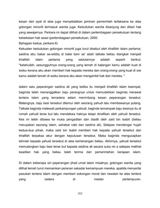 kesan dari ayat di atas juga menyebabkan jaminan pemerintah terlaksana ke atas
golongan minoriti termasuk wanita juga. Kedudukan wanita disanjung dan diberi hak
yang sewajarnya. Perkara ini dapat dilihat di dalam perlembagaan persekutuan tentang
kebebasan hak asasi (perlembagaan persekutuan, 2000:
Bahagian kedua, perkara 8)
Kekuatan kedudukan golongan minoriti juga turut disebut oleh khalifah islam pertama;
saidina abu bakar as-siddiq di balai bani sa' adah tatkala beliau diangkat menjadi
khalifah   islam     pertama      yang        sedutannya      adalah      seperti     berikut;
"ketahuilah, sesungguhnya orang-orang yang lemah di kalangan kamu adalah kuat di
sisiku kerana aku akan memberi hak kepada mereka dan orang-orang yang kuat di sisi
kamu adalah lemah di sisiku kerana aku akan mengambil hak dari mereka. "


dalam satu peperangan saidina ali yang ketika itu menjadi khalifah islam keempat,
baginda telah menanggalkan baju perangnya untuk memudahkan baginda merawat
tentera islam yang tercedera selain menimbang kesan peperangan tersebut.
Malangnya, baju besi tersebut ditemui oleh seorang yahudi lalu membawanya pulang.
Tatkala baginda melewati perkampungan yahudi, baginda ternampak baju besinya itu di
rumah yahudi terse but lalu mendakwa haknya tetapi dinafikan oleh yahudi tersebut.
Kes ini telah dibawa ke muka pengadilan dan diadili oleh zaid bin tsabit (beliau
merupakan seorang islam, sahabat nabi dan saidina ali). Selepas mendengar hujah
kedua-dua pihak, maka zaid bin tsabit memberi hak kepada yahudi tersebut dan
khalifah terpaksa akur dengan keputusan tersebut. Maka baginda mengucapkan
tahniah kepada yahudi tersebut di atas kemenangan beliau. Akhirnya, yahudi tersebut
memulangkan baju besi terse but kepada saidina ali secara suka rei a selepas melihat
keadilan   hak   yang   beliau   telah    terima    dari   pemerintahan    kerajaan    islam.


Di dalam beberapa siri peperangan jihad umat islam misalnya, golongan wanita yang
dilihat lemah turut memainkan peranan sekadar kemampuan mereka, apabila menyertai
pasukan tentera islam dengan memberi sokongan moral dan rawatan ke atas tentera
yang               cedera                di                medan               pertempuran.



                                              163
 