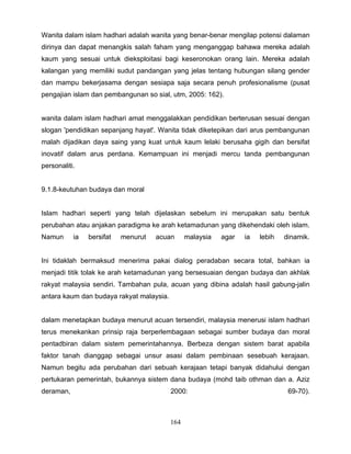 Wanita dalam islam hadhari adalah wanita yang benar-benar mengilap potensi dalaman
dirinya dan dapat menangkis salah faham yang menganggap bahawa mereka adalah
kaum yang sesuai untuk dieksploitasi bagi keseronokan orang lain. Mereka adalah
kalangan yang memiliki sudut pandangan yang jelas tentang hubungan silang gender
dan mampu bekerjasama dengan sesiapa saja secara penuh profesionalisme (pusat
pengajian islam dan pembangunan so sial, utm, 2005: 162).


wanita dalam islam hadhari amat menggalakkan pendidikan berterusan sesuai dengan
slogan 'pendidikan sepanjang hayat'. Wanita tidak diketepikan dari arus pembangunan
malah dijadikan daya saing yang kuat untuk kaum lelaki berusaha gigih dan bersifat
inovatif dalam arus perdana. Kemampuan ini menjadi mercu tanda pembangunan
personaliti.


9.1.8-keutuhan budaya dan moral


Islam hadhari seperti yang telah dijelaskan sebelum ini merupakan satu bentuk
perubahan atau anjakan paradigma ke arah ketamadunan yang dikehendaki oleh islam.
Namun      ia   bersifat   menurut   acuan      malaysia   agar   ia   lebih   dinamik.


Ini tidaklah bermaksud menerima pakai dialog peradaban secara total, bahkan ia
menjadi titik tolak ke arah ketamadunan yang bersesuaian dengan budaya dan akhlak
rakyat malaysia sendiri. Tambahan pula, acuan yang dibina adalah hasil gabung-jalin
antara kaum dan budaya rakyat malaysia.


dalam menetapkan budaya menurut acuan tersendiri, malaysia menerusi islam hadhari
terus menekankan prinsip raja berperlembagaan sebagai sumber budaya dan moral
pentadbiran dalam sistem pemerintahannya. Berbeza dengan sistem barat apabila
faktor tanah dianggap sebagai unsur asasi dalam pembinaan sesebuah kerajaan.
Namun begitu ada perubahan dari sebuah kerajaan tetapi banyak didahului dengan
pertukaran pemerintah, bukannya sistem dana budaya (mohd taib othman dan a. Aziz
deraman,                                  2000:                                 69-70).



                                          164
 