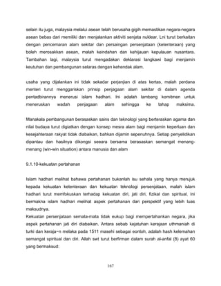 selain itu juga, malaysia melalui asean telah berusaha gigih memastikan negara-negara
asean bebas dari memiliki dan menjalankan aktiviti senjata nuklear. Lni turut berkaitan
dengan pencemaran alam sekitar dan persaingan persenjataan (ketenteraan) yang
boleh merosakkan asean, malah keindahan dan kehijauan kepulauan nusantara.
Tambahan lagi, malaysia turut mengadakan deklarasi langkawi bagi menjamin
keutuhan dan pembangunan selaras dengan kehendak alam.


usaha yang dijalankan ini tidak sekadar perjanjian di atas kertas, malah perdana
menteri turut menggariskan prinsip penjagaan alam sekitar di dalam agenda
pentadbirannya menerusi islam hadhari. Ini adalah lambang komitmen untuk
meneruskan      wadah     penjagaan     alam     sehingga     ke    tahap    maksima.


Manakala pembangunan berasaskan sains dan teknologi yang berteraskan agama dan
nilai budaya turut digiatkan dengan konsep mesra alam bagi menjamin keperluan dan
kesejahteraan rakyat tidak diabaikan, bahkan dijamin sepenuhnya. Setiap penyelidikan
dipantau dan hasilnya dikongsi seeara bersama berasaskan semangat menang-
menang (win-win situation) antara manusia dan alam


9.1.10-kekuatan pertahanan


Islam hadhari melihat bahawa pertahanan bukanlah isu sehala yang hanya merujuk
kepada kekuatan ketenteraan dan kekuatan teknologi persenjataan, malah islam
hadhari turut memfokuskan terhadap kekuatan diri, jati diri, fizikal dan spiritual. Ini
bermakna islam hadhari melihat aspek pertahanan dari perspektif yang lebih luas
maksudnya.
Kekuatan persenjataan semata-mata tidak eukup bagi mempertahankan negara, jika
aspek pertahanan jati diri diabaikan. Antara sebab kejatuhan kerajaan uthmaniah di
turki dan keraja~n melaka pada 1511 masehi sebagai eontoh, adalah hash kelemahan
semangat spiritual dan diri. Allah swt turut berfirman dalam surah al-anfal (8) ayat 60
yang bermaksud:



                                         167
 