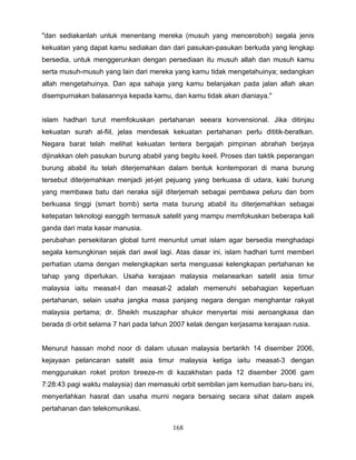 "dan sediakanlah untuk menentang mereka (musuh yang menceroboh) segala jenis
kekuatan yang dapat kamu sediakan dan dari pasukan-pasukan berkuda yang lengkap
bersedia, untuk menggerunkan dengan persediaan itu musuh allah dan musuh kamu
serta musuh-musuh yang lain dari mereka yang kamu tidak mengetahuinya; sedangkan
allah mengetahuinya. Dan apa sahaja yang kamu belanjakan pada jalan allah akan
disempurnakan balasannya kepada kamu, dan kamu tidak akan dianiaya."


islam hadhari turut memfokuskan pertahanan seeara konvensional. Jika ditinjau
kekuatan surah al-fiil, jelas mendesak kekuatan pertahanan perlu dititik-beratkan.
Negara barat telah melihat kekuatan tentera bergajah pimpinan abrahah berjaya
dijinakkan oleh pasukan burung ababil yang begitu keeil. Proses dan taktik peperangan
burung ababil itu telah diterjemahkan dalam bentuk kontemporari di mana burung
tersebut diterjemahkan menjadi jet-jet pejuang yang berkuasa di udara, kaki burung
yang membawa batu dari neraka sijjil diterjemah sebagai pembawa peluru dan born
berkuasa tinggi (smart bomb) serta mata burung ababil itu diterjemahkan sebagai
ketepatan teknologi eanggih termasuk satelit yang mampu memfokuskan beberapa kali
ganda dari mata kasar manusia.
perubahan persekitaran global turnt menuntut umat islam agar bersedia menghadapi
segala kemungkinan sejak dari awal lagi. Atas dasar ini, islam hadhari turnt memberi
perhatian utama dengan melengkapkan serta menguasai kelengkapan pertahanan ke
tahap yang diperlukan. Usaha kerajaan malaysia melanearkan satelit asia timur
malaysia iaitu measat-l dan measat-2 adalah memenuhi sebahagian keperluan
pertahanan, selain usaha jangka masa panjang negara dengan menghantar rakyat
malaysia pertama; dr. Sheikh muszaphar shukor menyertai misi aeroangkasa dan
berada di orbit selama 7 hari pada tahun 2007 kelak dengan kerjasama kerajaan rusia.


Menurut hassan mohd noor di dalam utusan malaysia bertarikh 14 disember 2006,
kejayaan pelancaran satelit asia timur malaysia ketiga iaitu measat-3 dengan
menggunakan roket proton breeze-m di kazakhstan pada 12 disember 2006 gam
7:28:43 pagi waktu malaysia) dan memasuki orbit sembilan jam kemudian baru-baru ini,
menyerlahkan hasrat dan usaha murni negara bersaing secara sihat dalam aspek
pertahanan dan telekomunikasi.

                                         168
 