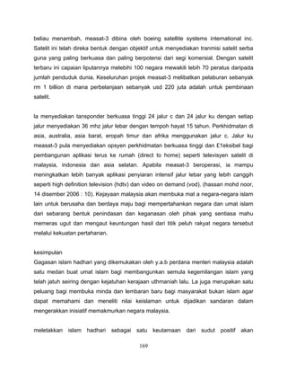 beliau menambah, measat-3 dibina oleh boeing satellite systems international inc.
Satelit ini telah direka bentuk dengan objektif untuk menyediakan tranmisi satelit serba
guna yang paling berkuasa dan paling berpotensi dari segi komersial. Dengan satelit
terbaru ini capaian liputannya melebihi 100 negara mewakili lebih 70 peratus daripada
jumlah penduduk dunia. Keseluruhan projek measat-3 melibatkan pelaburan sebanyak
rm 1 billion di mana perbelanjaan sebanyak usd 220 juta adalah untuk pembinaan
satelit.


la menyediakan tansponder berkuasa tinggi 24 jalur c dan 24 jalur ku dengan setiap
jalur menyediakan 36 mhz jalur lebar dengan tempoh hayat 15 tahun. Perkhidmatan di
asia, australia, asia barat, eropah timur dan afrika menggunakan jalur c. Jalur ku
measat-3 pula menyediakan opsyen perkhidmatan berkuasa tinggi dan £1eksibel bagi
pembangunan aplikasi terus ke rumah (direct to home) seperti televisyen satelit di
malaysia, indonesia dan asia selatan. Apabila measat-3 beroperasi, ia mampu
meningkatkan lebih banyak aplikasi penyiaran intensif jalur lebar yang lebih canggih
seperti high definition television (hdtv) dan video on demand (vod). (hassan mohd noor,
14 disember 2006 : 10). Kejayaan malaysia akan membuka mat a negara-negara islam
lain untuk berusaha dan berdaya maju bagi mempertahankan negara dan umat islam
dari sebarang bentuk penindasan dan keganasan oleh pihak yang sentiasa mahu
memeras ugut dan mengaut keuntungan hasil dari titik peluh rakyat negara tersebut
melalui kekuatan pertahanan.


kesimpulan
Gagasan islam hadhari yang dikemukakan oleh y.a.b perdana menteri malaysia adalah
satu medan buat umat islam bagi membangunkan semula kegemilangan islam yang
telah jatuh seiring dengan kejatuhan kerajaan uthmaniah lalu. La juga merupakan satu
peluang bagi membuka minda dan lembaran baru bagi masyarakat bukan islam agar
dapat memahami dan meneliti nilai keislaman untuk dijadikan sandaran dalam
mengerakkan inisiatif memakmurkan negara malaysia.


meletakkan islam     hadhari   sebagai satu keutamaan        dari sudut positif akan

                                          169
 