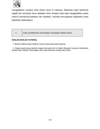 menggalakkan suasana sihat antara kaum di malaysia. Sebarang hujah berbentuk
negatif dan provokasi harus dielakkan demi menjana idea bagi menggerakkan usaha
maa'ruf (mendorong kebaikan dan keadilan), menolak kemungkaran (kejahatan) serta
kebathilan (kebinasaan).




    •        Cuba uji kefahaman anda dengan menyiapkan latihan berikut


SOALAN-SOALAN TUTORIAL

 1. Berikan definisi Islam Hadhari menurut kacamata anda sebenar.

 2. Gejala sosial yang melanda negara kita pada hari ini boleh ditangani menerusi kefahaman
prinsip Islam Hadhari. Bincangkan dari sudut keutuhan budaya dan moral.




                                            170
 
