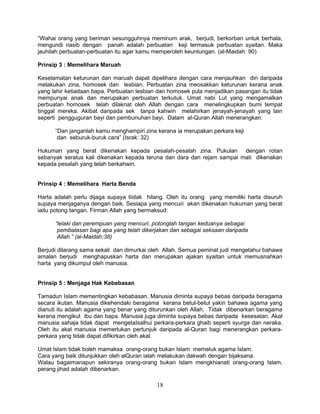 “Wahai orang yang beriman sesungguhnya meminum arak, berjudi, berkorban untuk berhala,
mengundi nasib dengan panah adalah perbuatan keji termasuk perbuatan syaitan. Maka
jauhilah perbuatan-perbuatan itu agar kamu memperoleh keuntungan. (al-Maidah: 90)

Prinsip 3 : Memelihara Maruah

Keselamatan keturunan dan maruah dapat dipelihara dengan cara menjauhkan diri daripada
melakukan zina, homosek dan lesbian. Perbuatan zina meosakkan keturunan kerana anak
yang lahir ketiadaan bapa. Perbuatan lesbian dan homosek pula menjadikan pasangan itu tidak
mempunyai anak dan merupakan perbuatan terkutuk. Umat nabi Lut yang mengamalkan
perbuatan homosek telah dilaknat oleh Allah dengan cara menelingkupkan bumi tempat
tinggal mereka. Akibat daripada sek tanpa kahwin melahirkan jenayah-jenayah yang lain
seperti pengguguran bayi dan pembunuhan bayi. Dalam al-Quran Allah menerangkan:

      “Dan janganlah kamu menghampiri zina kerana ia merupakan perkara keji
       dan seburuk-buruk cara” (Israk: 32)

Hukuman yang berat dikenakan kepada pesalah-pesalah zina. Pukulan dengan rotan
sebanyak seratus kali dikenakan kepada teruna dan dara dan rejam sampai mati dikenakan
kepada pesalah yang telah berkahwin.


Prinsip 4 : Memelihara Harta Benda

Harta adalah perlu dijaga supaya tiidak hilang. Oleh itu orang yang memiliki harta disuruh
supaya menjaganya dengan baik. Sesiapa yang mencuri akan dikenakan hukuman yang berat
iaitu potong tangan. Firman Allah yang bermaksud:

      “lelaki dan perempuan yang mencuri, potonglah tangan keduanya sebagai
       pembalasan bagi apa yang telah dikerjakan dan sebagai seksaan daripada
       Allah.” (al-Maidah:38)

Berjudi dilarang sama sekali dan dimurkai oleh Allah. Semua peminat judi mengetahui bahawa
amalan berjudi menghapuskan harta dan merupakan ajakan syaitan untuk memusnahkan
harta yang dikumpul oleh manusia.


Prinsip 5 : Menjaga Hak Kebebasan

Tamadun Islam mementingkan kebabasan. Manusia diminta supaya bebas daripada beragama
secara ikutan. Manusia dikehendaki beragama kerana betul-betul yakin bahawa agama yang
dianuti itu adalah agama yang benar yang diturunkan oleh Allah. Tidak dibenarkan beragama
kerana mengikut ibu dan bapa. Manusia juga diminta supaya bebas daripada kesesatan. Akal
manusia sahaja tidak dapat mengetaIsalhui perkara-perkara ghaib seperti syurga dan neraka.
Oleh itu akal manusia memerlukan pertunjuk daripada al-Quran bagi menerangkan perkara-
perkara yang tidak dapat difikirkan oleh akal.

Umat Islam tidak boleh mamaksa orang-orang bukan Islam memeluk agama Islam.
Cara yang baik ditunjukkan oleh alQuran ialah melakukan dakwah dengan bijaksana.
Walau bagaimanapun sekiranya orang-orang bukan Islam mengkhianati orang-orang Islam,
perang jihad adalah dibenarkan.

                                            18
 