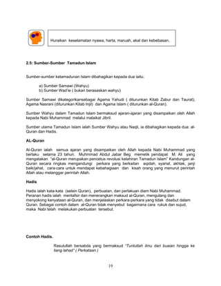 Huraikan keselamatan nyawa, harta, maruah, akal dan kebebasan.




2.5: Sumber-Sumber Tamadun Islam


Sumber-sumber ketamadunan Islam dibahagikan kepada dua iaitu;

        a) Sumber Samawi (Wahyu)
        b) Sumber Wad’ie ( bukan berasaskan wahyu)

Sumber Samawi dikategorikansebagai Agama Yahudi ( diturunkan Kitab Zabur dan Taurat),
Agama Nasrani (diturunkan Kitab Injil) dan Agama Islam ( diturunkan al-Quran).

Sumber Wahyu dalam Tamadun Islam bermaksud ajaran-ajaran yang disampaikan oleh Allah
kepada Nabi Muhammad melalui malaikat Jibril.

Sumber utama Tamadun Islam ialah Sumber Wahyu atau Naqli, ia dibahagikan kepada dua: al-
Quran dan Hadis.

AL-Quran

Al-Quran ialah semua ajaran yang disampaikan oleh Allah kepada Nabi Muhammad yang
berlaku selama 23 tahun. Muhmmad Abdul Jabar Beg memetik pendapat M. Ali yang
mengatakan “al-Quran merupakan pencetus revolusi kelahiran Tamadun Islam” Kandungan al-
Quran secara ringkas mengandungi perkara yang berkaitan aqidah, syariat, akhlak, janji
baik/jahat, cara-cara untuk mendapat kebahagiaan dan kisah orang yang menurut perintah
Allah atau melanggar perintah Allah.

Hadis

Hadis ialah kata-kata (selain Quran), perbuatan, dan perlakuan diam Nabi Muhammad.
Peranan hadis ialah mentafsir dan menerangkan maksud al-Quran, mengulang dan
menyokong kenyataan al-Quran, dan menjelaskan perkara-perkara yang tidak disebut dalam
Quran. Sebagai contoh dalam al-Quran tidak menyebut bagaimana cara rukuk dan sujud,
maka Nabi telah melakukan perbuatan tersebut.




Contoh Hadis.

                Rasulullah bersabda yang bermaksud “Tuntutlah ilmu dari buaian hingga ke
                liang lahad” ( Perkataan )


                                           19
 