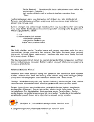 Sabda Rasululah, “ Sembahyanglah kamu sebagaimana kamu melihat aku
               sembahyang” ( Perbuatan )
               Nabi berdiam diri ketika melihat tentera-tentera Islam memakan dhab
               ( Diam)

Hasil daripada ajaran-ajaran yang disampaikan oleh al-Quran dan Hadis lahirlah bentuk
Tamadun atau kebudayaan umat Islam umpamanya sistem perbankan tanpa faedah dan
pakaian yang menutup aurat.

Sumber sokongan pula adalah merujuk kepada sumber yang bukan berasaskan wahyu yang
mana ianya diambil dari keupayaan manusia menggunakan sebarang usaha dan potensinya.
Antara keupayaan berikut adalah;

       a) Akal
       b) Penemuan Baru dan Warisan
                  i-Pancaindera yang lima
                ii-Pengalaman dari kehidupan
               iii-Adat dan norma masyarakat.

Akal

Akal boleh dijadikan sumber Tamadun kerana akal memang merupakan suatu daya yang
membolehkan manusia merancang dan bergerak. Akal boleh digunakan untuk membuat
tafsiran dan bertindak. Walau bagaimanapun keputusan akal akan hanya dipakai jika tidak
bertentangan dengan al-Quran.

Akal digunakan dalam ijtimak ulamak dan kias iaitu dengan berijtihad menggunakan akal fikiran
dalam membuat sesuatu keputusan. Setelah berijtihat baharulah dikeluarkan pendapat yang
merupakan ijmak ulamak


Penemuan Baru dan Warisan

Penemuan baru dalam berbagai bidang hasil penemuan dan penyelidikan boleh dijadikan
sumber Tamadun Islam. Sains dan teknologi boleh diterima selagi tidak melanggar prinsip-
prinsip Islam. Warisan yang baik boleh diambil dan diterima untuk Tamadun Islam.

Contonya bentuk-bentuk bangunan yang berunsur / lambang sesuatu bangsa. Boleh diterima
dalam Tamadun Islam setelah diubah sesuai dengan kehendak dan acuan Islam sendiri.

Banyak ciptaan-ciptaan baru dihasilkan pada zaman kegemilangan kerajaan Abbasiah dan
kerajaan Islam di Sepanyol. Sejarah membuktikan bahawa banyak bahan-bahan Tamadun
daripada Greek, Rom dan India telah diterima sebagai sumber Tamadun Islam . Sumber-
sumber tersebut menjadi bahan pemikiran untuk menghasilkan Tamadun baru. Semua bahan
yang tidak bercanggah dengan ajaran Islam diterima sebagai sumber tamadun.



SOALAN-SOALAN TUTORIAL dan Hadis sebagai sumber Tamadun Islam.
        Terangkan al Quran


1. Dengan menggunakan peta minda huraikan ciri-ciri Tamadun Islam.

                                                20
 