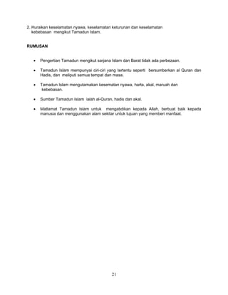 2. Huraikan keselamatan nyawa, keselamatan keturunan dan keselamatan
   kebebasan mengikut Tamadun Islam.


RUMUSAN


   •   Pengertian Tamadun mengikut sarjana Islam dan Barat tidak ada perbezaan.

   •   Tamadun Islam mempunyai ciri-ciri yang tertentu seperti bersumberkan al Quran dan
       Hadis, dan meliputi semua tempat dan masa.

   •   Tamadun Islam mengutamakan kesematan nyawa, harta, akal, maruah dan
        kebebasan.

   •   Sumber Tamadun Islam ialah al-Quran, hadis dan akal.

   •   Matlamat Tamadun Islam untuk mengabdikan kepada Allah, berbuat baik kepada
       manusia dan menggunakan alam sekitar untuk tujuan yang memberi manfaat.




                                           21
 