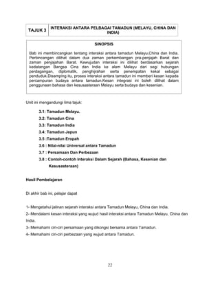 INTERAKSI ANTARA PELBAGAI TAMADUN (MELAYU, CHINA DAN
 TAJUK 3                              INDIA)

                                       SINOPSIS

  Bab ini membincangkan tentang interaksi antara tamadun Melayu,China dan India.
  Perbincangan dilihat dalam dua zaman perkembangan pra-penjajah Barat dan
  zaman penjajahan Barat. Kewujudan interaksi ini dilihat berdasarkan sejarah
  kedatangan Bangsa Cina dan India ke alam Melayu dari segi hubungan
  perdagangan, diplomatik, penghijrahan serta penempatan kekal sebagai
  penduduk.Disamping itu, proses interaksi antara tamadun ini memberi kesan kepada
  percampuran budaya antara tamadun.Kesan integrasi ini boleh dilihat dalam
  penggunaan bahasa dan kesusasteraan Melayu serta budaya dan kesenian.



Unit ini mengandungi lima tajuk:

         3.1: Tamadun Melayu.
         3.2: Tamadun Cina
         3.3: Tamadun India
         3.4: Tamadun Jepun
         3.5 :Tamadun Eropah
         3.6 : Nilai-nilai Universal antara Tamadun
         3.7 : Persamaan Dan Perbezaan
         3.8 : Contoh-contoh Interaksi Dalam Sejarah (Bahasa, Kesenian dan
              Kesusasteraan)


Hasil Pembelajaran


Di akhir bab ini, pelajar dapat


1- Mengetahui jalinan sejarah interaksi antara Tamadun Melayu, China dan India.
2- Mendalami kesan interaksi yang wujud hasil interaksi antara Tamadun Melayu, China dan
India.
3- Memahami ciri-ciri persamaan yang dikongsi bersama antara Tamadun.
4- Memahami ciri-ciri perbezaan yang wujud antara Tamadun.




                                              22
 