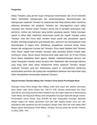Pengenalan


Setiap Tamadun yang pernah wujud mempunyai keistimewaan dan ciri-ciri tersendiri
dalarn memastikan kelangsungan dan perkembangannya. Kesinarnbungan dari
kelangsungan sesebuah Tamadun itu sebenamya hasil sikap terbuka dalarn menerima
sebarang perubahan dan pengaruh Tamadun lain. Sesungguhnya wujud saling
hubungan atau interaksi antara Tamadun samna ada di peringkat perkongsian nilai,
pemikiran, institusi dan keinsanan yang berlaku sepanjang sejarah. Saling hubungan
seperti ini dilihat telah melahirkan kesan-kesan positif dan negatif. Interaksi antara
Tamadun India dan China telah memberi kesan positif iaitu penyebaran agarna
Buddha, teknologi pengeluaran gula daripada tebu, astronomi dan kesusasteraan India
dikembangkan di negara India. Sebaliknya, pengetahuan membuat kertas, bahan
letupan dan penggunaan kompas dari Tamadun China dapat dipelajari oleh Tamadun
India. Kesan negatif hasil interaksi Tamadun ialah penduduk Kristian Eropah telah
membunuh orang Yahudi secara beramai-ramai pada abad ke-9, ke-18 dan Perang
Dunia Kedua disebabkan faktor agarna, falsafah, ketidakseimbangan ekonomi dan
sosial. Kewujudan interaksi antara tarnadun lahir disebabkan oleh semangat toleransi
yang tinggi serta sikap saling menghormati antara sesebuah Tamadun dengan
sesebuah Tamadun yang lain. Keterbukaan seperti ini memungkinkan berlakunya
percarnbahan pemikiran dan budaya lalu mengelakkan kebekuan atau kejumudan yang
boleh menyebabkan kemerosotan sesebuah Tamadun.


Sejarah Interaksi Tamadun Melayu Dan Tamadun China Zaman Pra-Penjajah Barat


Hubungan antara China dengan Alarn Melayu sudah lama wujud iaitu sebelum permulaan
tahun Masihi sejak zaman Dinasti Han (140-117 S.M). Semasa pemerintahan Sun Quan
(222-252 M), dua orang utusannya telah melawat Funan dan negeri-negeri lain di Semenanjung
Tanah Melayu dan Kepulauan Melayu serta mengadakan hubungan diplomatik dengan mereka.
Pemerintahan zaman Dinasti Tang (618-907 M) telah mewujudkan hubungan diplomatik
dengan negara luar melalui pembukaan tujuh jalur jalan dagang dengan dunia luar, satu
daripadanya ialah perjalanan laut dari Guangzhou dengan India, Parsi dan Arab melalui Alam
Melayu seperti Semenanjung Tanah Melayu, Srivijaya, He-Ling (Jawa) dan lain-lain. (Hashim
Hj. Musa, 2005 : 144).


                                           23
 