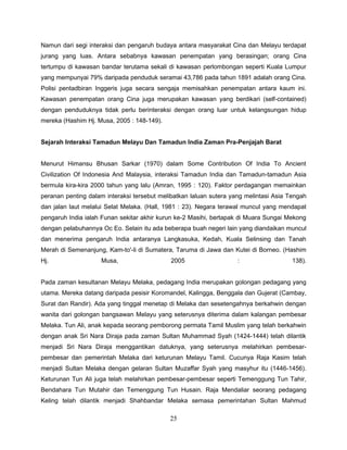 Namun dari segi interaksi dan pengaruh budaya antara masyarakat Cina dan Melayu terdapat
jurang yang luas. Antara sebabnya kawasan penempatan yang berasingan; orang Cina
tertumpu di kawasan bandar terutama sekali di kawasan perlombongan seperti Kuala Lumpur
yang mempunyai 79% daripada penduduk seramai 43,786 pada tahun 1891 adalah orang Cina.
Polisi pentadbiran Inggeris juga secara sengaja memisahkan penempatan antara kaum ini.
Kawasan penempatan orang Cina juga merupakan kawasan yang berdikari (self-contained)
dengan penduduknya tidak perlu berinteraksi dengan orang luar untuk kelangsungan hidup
mereka (Hashim Hj. Musa, 2005 : 148-149).


Sejarah Interaksi Tamadun Melayu Dan Tamadun India Zaman Pra-Penjajah Barat


Menurut Himansu Bhusan Sarkar (1970) dalam Some Contribution Of India To Ancient
Civilization Of Indonesia And Malaysia, interaksi Tamadun India dan Tamadun-tamadun Asia
bermula kira-kira 2000 tahun yang lalu (Amran, 1995 : 120). Faktor perdagangan memainkan
peranan penting dalam interaksi tersebut melibatkan laluan sutera yang melintasi Asia Tengah
dan jalan laut melalui Selat Melaka. (Hall, 1981 : 23). Negara terawal muncul yang mendapat
pengaruh India ialah Funan sekitar akhir kurun ke-2 Masihi, bertapak di Muara Sungai Mekong
dengan pelabuhannya Oc Eo. Selain itu ada beberapa buah negeri lain yang diandaikan muncul
dan menerima pengaruh India antaranya Langkasuka, Kedah, Kuala Selinsing dan Tanah
Merah di Semenanjung, Kam-to'-li di Sumatera, Taruma di Jawa dan Kutei di Borneo. (Hashim
Hj.                 Musa,                    2005                   :                  138).


Pada zaman kesultanan Melayu Melaka, pedagang India merupakan golongan pedagang yang
utama. Mereka datang daripada pesisir Koromandel, Kalingga, Benggala dan Gujerat (Cambay,
Surat dan Randir). Ada yang tinggal menetap di Melaka dan sesetengahnya berkahwin dengan
wanita dari golongan bangsawan Melayu yang seterusnya diterima dalam kalangan pembesar
Melaka. Tun Ali, anak kepada seorang pemborong permata Tamil Muslim yang telah berkahwin
dengan anak Sri Nara Diraja pada zaman Sultan Muhammad Syah (1424-1444) telah dilantik
menjadi Sri Nara Diraja menggantikan datuknya, yang seterusnya melahirkan pembesar-
pembesar dan pemerintah Melaka dari keturunan Melayu Tamil. Cucunya Raja Kasim telah
menjadi Sultan Melaka dengan gelaran Sultan Muzaffar Syah yang masyhur itu (1446-1456).
Keturunan Tun Ali juga telah melahirkan pembesar-pembesar seperti Temenggung Tun Tahir,
Bendahara Tun Mutahir dan Temenggung Tun Husain. Raja Mendaliar seorang pedagang
Keling telah dilantik menjadi Shahbandar Melaka semasa pemerintahan Sultan Mahmud

                                            25
 