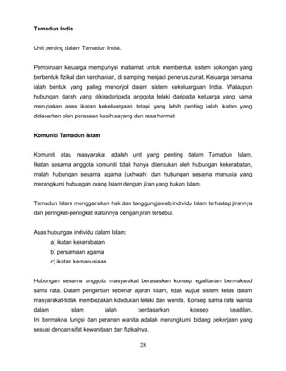 Tamadun India


Unit penting dalam Tamadun India.


Pembinaan keluarga mempunyai matlamat untuk membentuk sistem sokongan yang
berbentuk fizikal dan kerohanian, di samping menjadi penerus zuriat. Keluarga bersama
ialah bentuk yang paling menonjol dalam sistem kekeluargaan India. Walaupun
hubungan darah yang dikiradaripada anggota lelaki daripada keluarga yang sama
merupakan asas ikatan kekeluargaan tetapi yang lebih penting ialah ikatan yang
didasarkan oleh perasaan kasih sayang dan rasa hormat


Komuniti Tamadun Islam


Komuniti atau masyarakat adalah unit yang penting dalam Tamadun Islam.
Ikatan sesama anggota komuniti tidak hanya ditentukan oleh hubungan kekerabatan,
malah hubungan sesama agama (ukhwah) dan hubungan sesama manusia yang
merangkumi hubungan orang Islam dengan jiran yang bukan Islam.


Tamadun Islam menggariskan hak dan tanggungjawab individu Islam terhadap jirannya
dan peringkat-peringkat ikatannya dengan jiran tersebut.


Asas hubungan individu dalam Islam:
        a) ikatan kekerabatan
        b) persamaan agama
        c) ikatan kemanusiaan


Hubungan sesama anggota masyarakat berasaskan konsep egalitarian bermaksud
sama rata. Dalam pengertian sebenar ajaran Islam, tidak wujud sistem kelas dalam
masyarakat-tidak membezakan kdudukan lelaki dan wanita. Konsep sama rata wanita
dalam          Islam            ialah    berdasarkan        konsep          keadilan.
Ini bermakna fungsi dan peranan wanita adalah merangkumi bidang pekerjaan yang
sesuai dengan sifat kewanitaan dan fizikalnya.

                                          28
 