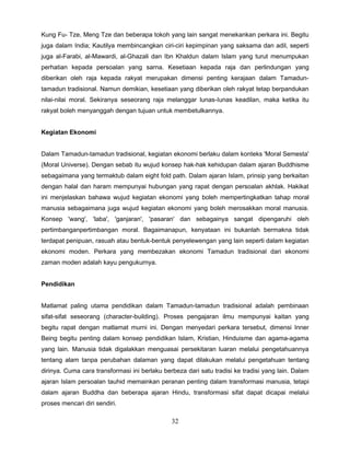 Kung Fu- Tze, Meng Tze dan beberapa tokoh yang lain sangat menekankan perkara ini. Begitu
juga dalam India; Kautilya membincangkan ciri-ciri kepimpinan yang saksama dan adil, seperti
juga al-Farabi, al-Mawardi, al-Ghazali dan Ibn Khaldun dalam Islam yang turut menumpukan
perhatian kepada persoalan yang sarna. Kesetiaan kepada raja dan perlindungan yang
diberikan oleh raja kepada rakyat merupakan dimensi penting kerajaan dalam Tamadun-
tamadun tradisional. Namun demikian, kesetiaan yang diberikan oleh rakyat tetap berpandukan
nilai-nilai moral. Sekiranya seseorang raja melanggar lunas-Iunas keadilan, maka ketika itu
rakyat boleh menyanggah dengan tujuan untuk membetulkannya.


Kegiatan Ekonomi


Dalam Tamadun-tamadun tradisional, kegiatan ekonomi berlaku dalam konteks 'Moral Semesta'
(Moral Universe). Dengan sebab itu wujud konsep hak-hak kehidupan dalam ajaran Buddhisme
sebagaimana yang termaktub dalam eight fold path. Dalam ajaran Islam, prinsip yang berkaitan
dengan halal dan haram mempunyai hubungan yang rapat dengan persoalan akhlak. Hakikat
ini menjelaskan bahawa wujud kegiatan ekonomi yang boleh mempertingkatkan tahap moral
manusia sebagaimana juga wujud kegiatan ekonomi yang boleh merosakkan moral manusia.
Konsep 'wang', 'laba', 'ganjaran', 'pasaran' dan sebagainya sangat dipengaruhi oleh
pertimbanganpertimbangan moral. Bagaimanapun, kenyataan ini bukanlah bermakna tidak
terdapat penipuan, rasuah atau bentuk-bentuk penyelewengan yang lain seperti dalam kegiatan
ekonomi moden. Perkara yang membezakan ekonomi Tamadun tradisional dari ekonomi
zaman moden adalah kayu pengukurnya.


Pendidikan


Matlamat paling utama pendidikan dalam Tamadun-tamadun tradisional adalah pembinaan
sifat-sifat seseorang (character-building). Proses pengajaran ilmu mempunyai kaitan yang
begitu rapat dengan matlamat murni ini. Dengan menyedari perkara tersebut, dimensi Inner
Being begitu penting dalam konsep pendidikan Islam, Kristian, Hinduisme dan agama-agama
yang lain. Manusia tidak digalakkan menguasai persekitaran luaran melalui pengetahuannya
tentang alam tanpa perubahan dalaman yang dapat dilakukan melalui pengetahuan tentang
dirinya. Cuma cara transformasi ini berlaku berbeza dari satu tradisi ke tradisi yang lain. Dalam
ajaran Islam persoalan tauhid memainkan peranan penting dalam transformasi manusia, tetapi
dalam ajaran Buddha dan beberapa ajaran Hindu, transformasi sifat dapat dicapai melalui
proses mencari diri sendiri.

                                               32
 
