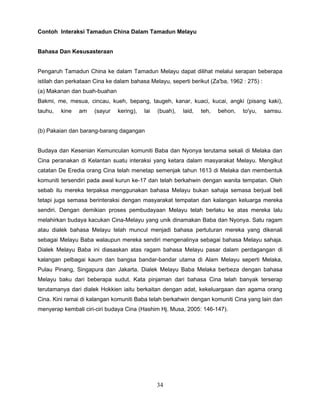 Contoh Interaksi Tamadun China Dalam Tamadun Melayu


Bahasa Dan Kesusasteraan


Pengaruh Tamadun China ke dalam Tamadun Melayu dapat dilihat melalui serapan beberapa
istilah dan perkataan Cina ke dalam bahasa Melayu, seperti berikut (Za'ba, 1962 : 275) :
(a) Makanan dan buah-buahan
Bakmi, me, mesua, cincau, kueh, bepang, taugeh, kanar, kuaci, kucai, angki (pisang kaki),
tauhu,   kine   am    (sayur   kering),   lai   (buah),   laid,   teh,   behon,   to'yu,   samsu.


(b) Pakaian dan barang-barang dagangan


Budaya dan Kesenian Kemunculan komuniti Baba dan Nyonya terutama sekali di Melaka dan
Cina peranakan di Kelantan suatu interaksi yang ketara dalam masyarakat Melayu. Mengikut
catatan De Eredia orang Cina telah menetap semenjak tahun 1613 di Melaka dan membentuk
komuniti tersendiri pada awal kurun ke-17 dan telah berkahwin dengan wanita tempatan. Oleh
sebab itu mereka terpaksa menggunakan bahasa Melayu bukan sahaja semasa berjual beli
tetapi juga semasa berinteraksi dengan masyarakat tempatan dan kalangan keluarga mereka
sendiri. Dengan demikian proses pembudayaan Melayu telah berlaku ke atas mereka lalu
melahirkan budaya kacukan Cina-Melayu yang unik dinamakan Baba dan Nyonya. Satu ragam
atau dialek bahasa Melayu telah muncul menjadi bahasa pertuturan mereka yang dikenali
sebagai Melayu Baba walaupun mereka sendiri mengenalinya sebagai bahasa Melayu sahaja.
Dialek Melayu Baba ini diasaskan atas ragam bahasa Melayu pasar dalam perdagangan di
kalangan pelbagai kaum dan bangsa bandar-bandar utama di Alam Melayu seperti Melaka,
Pulau Pinang, Singapura dan Jakarta. Dialek Melayu Baba Melaka berbeza dengan bahasa
Melayu baku dari beberapa sudut. Kata pinjaman dari bahasa Cina telah banyak terserap
terutamanya dari dialek Hokkien iaitu berkaitan dengan adat, kekeluargaan dan agama orang
Cina. Kini ramai di kalangan komuniti Baba telah berkahwin dengan komuniti Cina yang lain dan
menyerap kembali ciri-ciri budaya Cina (Hashim Hj. Musa, 2005: 146-147).




                                                34
 