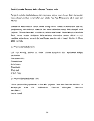 Contoh Interaksi Tamadun Melayu Dengan Tamadun India


Pengaruh India ke atas kebudayaan dan masyarakat Melayu boleh dikesan dalam bahasa dan
kesusasteraan, institusi pemerintahan, dan istiadat Raja-Raja Melayu serta ad at resam dan
hiburan.


Bahasa dan Kesusasteraan Melayu. Dalam bidang bahasa kemasukan konsep dan idea baru
yang didukung oleh istilah dan perkataan baru dari budaya India diserap masuk menjadi unsur
pinjaman. Sejumlah besar kata pinjaman daripada bahasa Sanskrit dan sedikit daripada bahasa
Tamil. Namun proses peminjaman kebanyakannya disesuaikan dengan ciri-ciri fonologi,
morfologi, sintaksis dan semantik bahasa Melayu seperti contoh di bawah (Hashim Hj. Musa,
2005: 142-143).


(a) Pinjaman daripada Sanskrit:


Dari segi fonologi, aspirasi /h/ dalam Sanskrit digugurkan atau dipindahkan tempat:
Bhumi-bumi
Bheda-beda/beza
Bhasa-bahasa
Arthah-harta
Bhakti-bakti
Bhudi-budi
arghah-harga
.
(b) Pinjaman daripada Bahasa Tamil.


Ciri-ciri penyesuaian juga berlaku ke atas kata pinjaman Tamil iaitu konsonan retrofleks, ciri
kepanjangan       vokal   dan     penggandaan       konsonan      dihilangkan,     contohnya:
Kendii-kendi
Kappal –kapal




                                             35
 