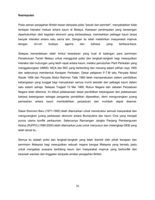 Kesimpulan


Pada zaman penjajahan British kesan daripada polisi "pecah dan perintah", menyebabkan tidak
terdapat interaksi meluas antara kaum di Malaya. Kawasan penempatan yang berasingan
diperkukuhkan oleh kegiatan ekonomi yang berbezabeza, memisahkan pelbagai kaum tanpa
banyak interaksi antara satu sarna lain. Dengan itu telah melahirkan masyarakat majmuk
dengan       ciri-ciri    budaya,    agama         dan    bahasa       yang      berbeza-beza.


Selepas kemerdekaan telah timbul kesedaran yang kuat di kalangan para pemimpin
Persekutuan Tanah Melayu untuk menggubal polisi dan langkah-Iangkah bagi mewujudkan
interaksi dan hubungan yang lebih rapat antara kaum, melalui penubuhan Parti Perikatan yang
menggabungkan UMNO, MCA dan MIC yang bertanding dan menang dalam pilihan raya 1955
dan seterusnya membentuk Kerajaan Perikatan. Dasar pelajaran P.T.M iaitu Penyata Abdul
Razak 1956 dan Penyata Abdul Rahman Talib 1960 telah memperakukan sistem pendidikan
kebangsaan yang tunggal bagi menyatukan semua murid sekolah dari pelbagai kaum dalam
satu sistem sahaja. Selepas Tragedi 13 Mei 1969, Rukun Negara dan Jabatan Perpaduan
Negara telah dibentuk. Ini diikuti pelaksanaan dasar pendidikan kebangsaan dan pelaksanaan
bahasa kebangsaan sebagai pengantar pendidikan dipesatkan, demi mengurangkan jurang
pemisahan     antara     kaum   membolehkan   perpaduan     dan      muhibah   dapat   disemai.


Dasar Ekonomi Baru (1971-1990) telah dilancarkan untuk menstruktur semula masyarakat dan
mengurangkan jurang perbezaan ekonomi antara Bumiputera dan kaum Cina yang menjadi
punca utama konflik perkauman. Seterusnya Rancangan Jangka Panjang Pembangunan
Kedua (RJPP2) (1990-2000) telah dilancarkan pula untuk menyusuri dan melengkapi DEB yang
telah tamat itu.


Semua itu adalah polisi dan langkah-Iangkah yang telah diambil oleh pihak kerajaan dan
pemimpin Malaysia bagi mewujudkan sebuah negara bangsa Malaysia yang bersatu padu
untuk mengatasi suasana berbilang kaum dan masyarakat majmuk yang berkonflik dan
berpisah warisan dan tinggalan daripada amalan penjajahan British.




                                              36
 