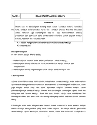 TAJUK 4                        ISLAM DALAM TAMADUN MELAYU


                                           SINOPSIS

     Dalam bab ini dibincangkan tentang Islam dalam Tamadun Melayu, Tamadun
Unit ini mengandungi India,Tamadun Jepun dan Tamadun Eropah, Nilai-nilai Universal
      Cina,Tamadun lima tajuk:
     antara Tamadun juga dibincangkan. Bab ini     juga memperlihatkan tentang
       4.1: Pengenalan
     persamaan dan perbezaan serta Contoh-contoh Interaksi Dalam Sejarah melalui
       4.2: Peranan Islam Dalam Pembinaan Tamadun Malaysia
     bahasa, kesenian dan kesusasteraan.
       4.3:Teori Kedatangan Islam Ke Alam Melayu
       4.4: Kesan, Pengaruh Dan Peranan Islam Dalam Tamadun Melayu
       4.5 :Kesimpulan


Hasil pembelajaran
Di akhir bab ini, pelajar diharap dapat;


1- Membincangkan peranan Islam dalam pembinaan Tamadun Melayu.
2- Menerangkan tentang kemunculan pusat-pusat tamadun melayu sebelum dan
   selepas Islam.
3- Menerangkan tentang kegemilangan Tanah Melayu dan sumbangan hasil


4.1-Pengenalan


Agama Islam menjadi asas utama dalam pembentukan tamadun Melayu. Islam telah menjadi
agama rasmi sebagaimana diperuntukkan dalam Perkara 3 Perlembagaan Persekutuan. Islam
juga menjadi anutan yang tidak boleh dipisahkan daripada tamadun Melayu. Dalam
perkembangaImya, tamadun Melayu semakin man tap dengan kedatangan Agama Islam dan
kewujudan adat istiadat Melayu. Islam dan adat budaya Melayu telah berinteraksi dan
berintegrasi antara satu sarna lain serta saling melengkapi antara keduanya dalam tamadun
Melayu.


Kedatangan Islam telah menyebabkan berlaku proses Islamisasi di Alam Melayu dengan
kesan-kesannya sebagaimana yang dilihat dalam sejarah. Antaranya, berlaku perubahan
akidah Melayu kepada kehidupan kerohanian. Namun, masih ada unsurunsur budaya Hindu-

                                              37
 