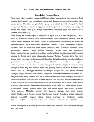 4.2- Peranan Islam Dalam Pembinaan Tamadun Malaysia


                                     Islam Dalam Tamadun Melayu
Penerimaan Islam ke dalam masyarakat Melayu adalah secara damai dan sejahtera. Tidak
terdapat bukti sejarah yang mengatakan masyarakat Nusantara menerima kemasukan Islam
secara paksa. Jika ada pun, perselisihan yang wujud adalah bersifat setempat dan tidak
menyeluruh disebabkan faktor keengganan menerima perubahan. Misalnya, peperangan di
antara Raja Raden Fattah (Ciri) dengan Prabu Udara (Majapahit) pada awal abad ke-16 M
(Hamka, 1965 : 488-493).
Islam datang ke Nusantara pad a awal abad 1 Hijrah (kurun 7 dan 8M) (Harnka, 1965 :
433-434). Islamisasi semakin pesat apabila kerajaan Islam berpusat di Baghdad jatuh ke
tangan tentera Monggol pada tahun 1258M. Ini menyebabkan usaha Islamisasi terbuka ke
kawasan-kawasan baru termasuklah Nusantara. Selepas 1258M, kemunculan kerajaan-
kerajaan Islam di Nusantara tidak dapat dibendung lagi. Antaranya, Kerajaan Aceh,
Terengganu,       Melaka,      Patani,     Banten,      Mataram,       Brunai,    Sulu         dan   sebagainya.
Secara keseluruhannya, Islam telah membawa perubahan besar kepada masyarakat Nusantara
selepas itu. Contoh yang paling jelas adalah Kerajaan Melaka, Aceh dan Johor-Riau yang
secara terang membuka minda masyarakat Nusantara dari pelbagai sudut seperti pentadbiran,
'pendidikan,                  perundangan,                  ekonomi                    dan                   agama.
. Kesan perubahan ini masih berterusan walaupun Nusantara selepas itu melalui proses
penjajahan Barat bagi satu tempoh masa yang panjang bermula kejatuhan Kerajaan Islam
Melaka pada 1511 sehingga kemerdekaan Malaysia dicapai pada 1957 selain beberapa
bahagian wilayah Nusantara yang lain turut mengalami kemerdekaan sebelum dan selepas itu.
Pengaruh Islam tetap bertapak dan terus diasimilasi bersama-sama kehidupan masyarakat
Nusantara sehingga Islam dijadikan 'ad-deen' sebagai cara hidup dari semua aspek keperluan
masyarakatnya. Contoh yang dapat digambarkan menerusi wasiat Sultan Mansur Syah kepada
anaknya; Sultan Alauddin Riayat Syah (Sejarah Melayu (ed), 1948: 140) adalah seperti berikut:
u...hendaklah engkau berbuat sabar serta adil sangat-sangat, dan jangan tamakkan
harta     orang.....     Melainkan       dengan      izin   tuannya.      Jangan        lagi     khali       engkau,
keluar dihadap orang, kerana hamba Allah banyak terserah kepadamu, jikalau kesukaran
baginya      hendaklah        engkau      tolong;      jikalau   teraniaya       ia,     hendaklah           engkau
periksa    baik-baik.......    kullukum     ra'in    wa     kullukum     mas'ulun       'an     ra'iyatihi    ...   u


Wasiat ini menjelaskan bahawa ajaran Islam dihayati dan diamalkan oleh masyarakat sebagai
satu cara hidup.

                                                       39
 