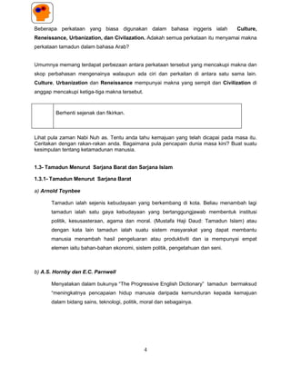 Beberapa perkataan yang biasa digunakan dalam bahasa inggeris ialah             Culture,
Reneissance, Urbanization, dan Civilazation. Adakah semua perkataan itu menyamai makna
perkataan tamadun dalam bahasa Arab?


Umumnya memang terdapat perbezaan antara perkataan tersebut yang mencakupi makna dan
skop perbahasan mengenainya walaupun ada ciri dan perkaitan di antara satu sama lain.
Culture, Urbanization dan Reneissance mempunyai makna yang sempit dan Civilization di
anggap mencakupi ketiga-tiga makna tersebut.



        Berhenti sejenak dan fikirkan.



Lihat pula zaman Nabi Nuh as. Tentu anda tahu kemajuan yang telah dicapai pada masa itu.
Ceritakan dengan rakan-rakan anda. Bagaimana pula pencapain dunia masa kini? Buat suatu
kesimpulan tentang ketamadunan manusia.


1.3- Tamadun Menurut Sarjana Barat dan Sarjana Islam

1.3.1- Tamadun Menurut Sarjana Barat

a) Arnold Toynbee

      Tamadun ialah sejenis kebudayaan yang berkembang di kota. Beliau menambah lagi
      tamadun ialah satu gaya kebudayaan yang bertanggungjawab membentuk institusi
      politik, kesusasteraan, agama dan moral. (Mustafa Haji Daud: Tamadun Islam) atau
      dengan kata lain tamadun ialah suatu sistem masyarakat yang dapat membantu
      manusia menambah hasil pengeluaran atau produktiviti dan ia mempunyai empat
      elemen iaitu bahan-bahan ekonomi, sistem politik, pengetahuan dan seni.



b) A.S. Hornby dan E.C. Parnwell

      Menyatakan dalam bukunya “The Progressive English Dictionary” tamadun bermaksud
      “meningkatnya pencapaian hidup manusia daripada kemunduran kepada kemajuan
      dalam bidang sains, teknologi, politik, moral dan sebagainya.




                                               4
 