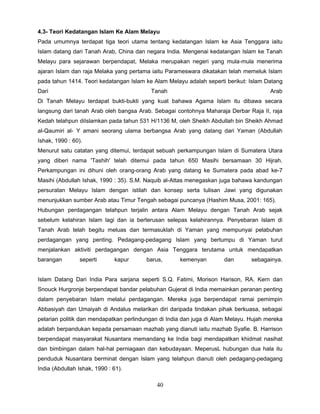 4.3- Teori Kedatangan Islam Ke Alam Melayu
Pada umumnya terdapat tiga teori utama tentang kedatangan Islam ke Asia Tenggara iaitu
Islam datang dari Tanah Arab, China dan negara India. Mengenai kedatangan Islam ke Tanah
Melayu para sejarawan berpendapat, Melaka merupakan negeri yang mula-mula menerima
ajaran Islam dan raja Melaka yang pertama iaitu Parameswara dikatakan telah memeluk Islam
pada tahun 1414. Teori kedatangan Islam ke Alam Melayu adalah seperti berikut: Islam Datang
Dari                                      Tanah                                        Arab
Di Tanah Melayu terdapat bukti-bukti yang kuat bahawa Agama Islam itu dibawa secara
langsung dari tanah Arab oleh bangsa Arab. Sebagai contohnya Maharaja Derbar Raja II, raja
Kedah telahpun diIslamkan pada tahun 531 H/1136 M, oleh Sheikh Abdullah bin Sheikh Ahmad
al-Qaumiri al- Y amani seorang ulama berbangsa Arab yang datang dari Yaman (Abdullah
Ishak, 1990 : 60).
Menurut satu catatan yang ditemui, terdapat sebuah perkampungan Islam di Sumatera Utara
yang diberi nama 'Tashih' telah ditemui pada tahun 650 Masihi bersamaan 30 Hijrah.
Perkampungan ini dihuni oleh orang-orang Arab yang datang ke Sumatera pada abad ke-7
Masihi (Abdullah Ishak, 1990 : 35). S.M. Naquib al-Attas menegaskan juga bahawa kandungan
persuratan Melayu Islam dengan istilah dan konsep serta tulisan Jawi yang digunakan
menunjukkan sumber Arab atau Timur Tengah sebagai puncanya (Hashim Musa, 2001: 165).
Hubungan perdagangan telahpun terjalin antara Alam Melayu dengan Tanah Arab sejak
sebelum kelahiran Islam lagi dan ia berterusan selepas kelahirannya. Penyebaran Islam di
Tanah Arab telah begitu meluas dan termasuklah di Yaman yang mempunyai pelabuhan
perdagangan yang penting. Pedagang-pedagang Islam yang bertumpu di Yaman turut
menjalankan aktiviti perdagangan dengan Asia Tenggara terutama untuk mendapatkan
barangan        seperti       kapur     barus,       kemenyan         dan       sebagainya.


Islam Datang Dari India Para sarjana seperti S.Q. Fatimi, Morison Harison, RA. Kern dan
Snouck Hurgronje berpendapat bandar pelabuhan Gujerat di India memainkan peranan penting
dalam penyebaran Islam melalui perdagangan. Mereka juga berpendapat ramai pemimpin
Abbasiyah dan Umaiyah di Andalus melarikan diri daripada tindakan pihak berkuasa, sebagai
pelarian politik dan mendapatkan perlindungan di India dan juga di Alam Melayu. Hujah mereka
adalah berpandukan kepada persamaan mazhab yang dianuti iaitu mazhab Syafie. B. Harrison
berpendapat masyarakat Nusantara memandang ke India bagi mendapatkan khidmat nasihat
dan bimbingan dalam hal-hal perniagaan dan kebudayaan. MeperusL hubungan dua hala itu
penduduk Nusantara berminat dengan Islam yang telahpun dianuti oleh pedagang-pedagang
India (Abdullah Ishak, 1990 : 61).

                                            40
 