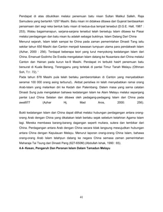 Pendapat di atas dibuktikan melalui penemuan batu nisan Sultan Malikul Salleh, Raja
Samudera yang bertarikh 1297 Masihi. Batu nisan ini didakwa dibawa dari Gujerat berdasarkan
persamaan dari segi reka bentuk batu nisan di kedua-dua tempat tersebut (D.G.E. Hall, 1987 :
253). Walau bagaimanapun, sarjana-sarjana tersebut telah bersetuju Islam dibawa ke Pasai
melalui perdagangan dan batu nisan itu adalah sebagai buktinya. Islam Datang Dari China
Menurut sejarah, Islam telah sampai ke China pada zaman pemerintahan Dinasti Tang iaitu
sekitar tahun 650 Masihi dan Canton menjadi kawasan tumpuan utama para pendakwah Islam
(Azhar, 2000 : 256). Terdapat beberapa teori yang turut menyokong kedatangan Islam dari
China. Emanuel Godinho De Evedia mengatakan Islam datang ke Nusantara dari China melalui
Canton dan Hainan pada kurun ke-9 Masihi. Pendapat ini terbukti hasH penemuan batu
bersurat di Kuala Berang, Terengganu yang terletak di pantai Timur Tanah Melayu (Othman
Soh, T.t : 72). '
Pada tahun 878 Masihi pula telah berlaku pemberontakan di Canton yang menyebabkan
seramai 100 000 orang asing terbunul).. Akibat peristiwa ini telah menyebabkan ramai orang
Arab-Islam yang melarikan diri ke Kedah dan Palembang. Dalam masa yang sarna catatan
Dinasti Sung pula mengatakan bahawa kedatangan Islam ke Alam Melayu melalui sepanjang
pantai Laut China Selatan dan dibawa oleh pedagang-pedagang Islam dari China pada
awal977             (Azhar       Hj.         Mad          Aros,          2000:            256).


Bukti kedatangan Islam dari China dapat dilihat melalui hubungan perdagangan antara orang-
orang Arab dengan China yang dikatakan telah berlaku sejak sebelum kelahiran Agama Islam
lagi. Mereka membawa barang-barang dagangan seperti mutiara, sutera dan tembikar dari
China. Perdagangan antara Arab dengan China secara tidak langsung mewujudkan hubungan
antara China dengan Kepulauan Melayu. Menurut laporan orang-orang China Islam, bahawa
orang-orang Arab Islam telahpun datang ke negara China semasa zaman pemerintahan
Maharaja Tai Tsung dari Dinasti Pang (627-650M) (Abdullah Ishak, 1990 : 65).
4.4- Kesan, Pengaruh Dan Peranan Islam Dalam Tamadun Melayu




                                             41
 