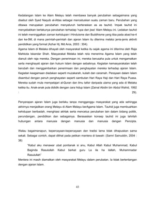 Kedatangan Islam ke Alam Melayu telah membawa banyak perubahan sebagaimana yang
disebut oleh Syed Naquib al-Attas sebagai mencetuskan suatu zaman baru. Perubahan yang
dibawa merupakan perubahan menyeluruh berteraskan as as tauhid. Impak tauhid ini
menyebabkan berlakunya perubahan terhadap 'rupa dan jiwa' Alam Melayu ini. Ledakan tauhid
ini telah meninggalkan zaman kehidupan t Hinduisme dan Buddhisme yang tiba pada abad ke-4
dan ke-5M, di mana perintah-perintah dan ajaran Islam itu diterima melalui jenis-jenis aktiviti
pendidikan yang formal (Azhar Hj. Md Aros, 2003 : 304).
Agama Islam di Melaka dihayati oleh masyarakat ketika itu sejak agama ini diterima oleh Raja
Mahkota Iskandar Shah. Masyarakat Melaka telah reIa menerima Agama Islam yang telah
dianuti oleh raja mereka. Dengan penerimaan ini, mereka berusaha pula untuk mengamalkan
serta menghayati ajaran dan hukum Islam dengan sebaiknya. Kegiatan kemasyarakatan telah
berubah dan menggambarkan penerimaan dan penghayatan mereka terhadap ajaran Islam.
Kegiatan keagamaan diadakan seperti muzakarah, kuliah dan ceramah. Perayaan dalam Islam
disambut dengan penuh penghayatan seperti sambutan Hari Raya Haji dan Hari Raya Puasa.
Mereka sudah mula mempelajari al-Quran dan ilmu tafsir daripada ulama yang ada di Melaka
ketika itu. Anak-anak pula dididik dengan cara hidup Islam (Zainal Abidin bin Abdul Wahid, 1992
:                                                                                              29).


Penyerapan ajaran Islam juga berlaku tanpa mengganggu masyarakat yang ada sehingga
akhirnya menjadikan orang Melayu di Alam Melayu berAgama Islam. Tauhid juga membuahkan
kehidupan beribadah, menghiasi akhlak serta mencetus perubahan lain dalam bidang politik,
perundangan, pendidikan dan sebagainya. Berasaskan konsep tauhid ini juga lahirlah
hubungan     antara    manusia     dengan    manusia      dan     manusia      dengan     Pencipta.


Walau bagaimanapun, kepercayaan-kepercayaan dan tradisi lama tidak dihapuskan sama
sekali. Sebagai contoh, dapat dilihat pada petikan mantera di bawah: (Samri Sainuddin, 2004 :
38)
       ”Kabul aku menawar ubat pontianak si anu, Kabul Allah Kabul Muhammad, Kabul
       Baginda    Rasulullah     Kabul   berkat    guru   La    ila   ha    ilallah,   Muhammadar
       Rasulullah”
Mentera ini masih diamalkan oleh masyarakat Melayu dalam perubatan. Ia tidak bertentangan
dengan ajaran Islam.




                                              43
 