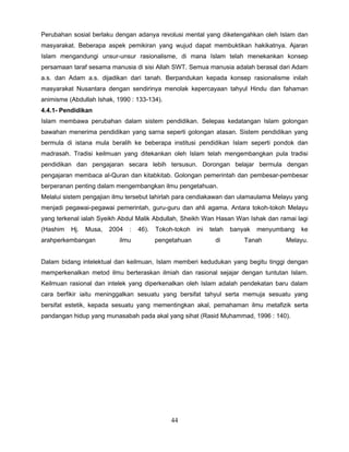 Perubahan sosial berlaku dengan adanya revolusi mental yang diketengahkan oleh Islam dan
masyarakat. Beberapa aspek pemikiran yang wujud dapat membuktikan hakikatnya. Ajaran
Islam mengandungi unsur-unsur rasionalisme, di mana Islam telah menekankan konsep
persamaan taraf sesama manusia di sisi Allah SWT. Semua manusia adalah berasal dari Adam
a.s. dan Adam a.s. dijadikan dari tanah. Berpandukan kepada konsep rasionalisme inilah
masyarakat Nusantara dengan sendirinya menolak kepercayaan tahyul Hindu dan fahaman
animisme (Abdullah Ishak, 1990 : 133-134).
4.4.1- Pendidikan
Islam membawa perubahan dalam sistem pendidikan. Selepas kedatangan Islam golongan
bawahan menerima pendidikan yang sarna seperti golongan atasan. Sistem pendidikan yang
bermula di istana mula beralih ke beberapa institusi pendidikan Islam seperti pondok dan
madrasah. Tradisi keilmuan yang ditekankan oleh Islam telah mengembangkan pula tradisi
pendidikan dan pengajaran secara lebih tersusun. Dorongan belajar bermula dengan
pengajaran membaca al-Quran dan kitabkitab. Golongan pemerintah dan pembesar-pembesar
berperanan penting dalam mengembangkan ilmu pengetahuan.
Melalui sistem pengajian ilmu tersebut lahirlah para cendiakawan dan ulamaulama Melayu yang
menjadi pegawai-pegawai pemerintah, guru-guru dan ahli agama. Antara tokoh-tokoh Melayu
yang terkenal ialah Syeikh Abdul Malik Abdullah, Sheikh Wan Hasan Wan Ishak dan ramai lagi
(Hashim   Hj.   Musa,   2004   :   46).   Tokoh-tokoh   ini   telah   banyak   menyumbang   ke
arahperkembangan           ilmu           pengetahuan           di        Tanah       Melayu.


Dalam bidang intelektual dan keilmuan, Islam memberi kedudukan yang begitu tinggi dengan
memperkenalkan metod ilmu berteraskan ilmiah dan rasional sejajar dengan tuntutan Islam.
Keilmuan rasional dan intelek yang diperkenalkan oleh Islam adalah pendekatan baru dalam
cara berfikir iaitu meninggalkan sesuatu yang bersifat tahyul serta memuja sesuatu yang
bersifat estetik, kepada sesuatu yang mementingkan akal, pemahaman ilmu metafizik serta
pandangan hidup yang munasabah pada akal yang sihat (Rasid Muhammad, 1996 : 140).




                                              44
 
