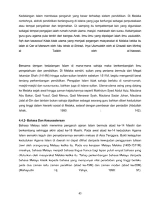 Kedatangan Islam membawa pengaruh yang besar terhadap sistem pendidikan. Di Melaka
contohnya, aktiviti pendidikan berlangsung di istana yang juga berfungsi sebagai perpustakaan
atau tempat penyalinan dan terjemahan. Di samping itu tempattempat lain yang digunakan
sebagai tempat pengajian ialah rumah-rumah ulama, masjid, madrasah dan surau. Kebanyakan
guru-guru agama pula terdiri dari bangsa Arab. Ilmu-ilmu yang dipelajari ialah ilmu usuluddin,
fiqh dan tasawwuf Kitab-kitab utama yang menjadi pegangan masyarakat di Melaka ketika itu
ialah aI-Oar al-Manzum oleh Abu Ishak aI-Shirazi, Ihya Ulumuddin oleh al-Ghazali dan Minhaj
al-                      Talibin                       oleh                        al-Nawawi.




Bersama dengan kedatangan Islam di mana-mana sahaja maka berkembanglah ilmu
pengetahuan dan pendidikan. Di Melaka sendiri, sultan yang pertama bermula dari Megat
Iskandar Shah (1414M) hingga sultan-sultan terakhir sebelum 1511M, begitu mengambil berat
tentang perkembangan pendidikan. Pengajian Islam tidak sahaja berlaku di rumah-rumah,
masjid-masjid dan surau-surau, bahkan juga di istana sultan. Ulama-ulama asing yang datang
ke Melaka sejak awal hingga zaman kejatuhannya seperti Makhdum Syed Abdul Aziz, Maulana
Abu Bakar, Qadi Yusuf, Qadi Menus, Qadi Menawar Syah, Maulana Sadar Johan, Maulana
Jalal aI-Din dan lainlain bukan sahaja dijadikan sebagai seorang guru bahkan diberi kedudukan
yang tinggi dalam hierarki sosial di Melaka, setaraf dengan pembesar dan pentadbir (Abdullah
Ishak,                           1990                         :                          142).


4.4.2- Bahasa Dan Kesusasteraan
Bahasa Melayu telah menerima pengaruh ajaran Islam bermula abad ke-14 Masihi dan
berkembang sehingga akhir abad ke-18 Masihi. Pada awal abad ke-14 kedudukan Agama
Islam semakin teguh dan penyebarannya semakin meluas di Asia Tenggara. Bukti keteguhan
kedudukan Agama Islam di daerah ini dapat dilihat daripada kewujudan penggunaan tulisan
Jawi oleh orang-orang Melayu ketika itu. Pada era kerajaan Melayu Melaka (1400-1511M)
misalnya, bahasa Melayu menjadi bahasa lingua franca bagi lapan puluh empat bahasa yang
dituturkan oleh masyarakat Melaka ketika itu. Tahap perkembangan bahasa Melayu daripada
bahasa Melayu klasik kepada bahasa yang mempunyai nilai peradaban yang tinggi berlaku
pada dua zaman iaitu zaman peralihan (abad ke-19M) dan zaman moden (abad ke-20M)
(Mahayudin                 Hj.                Yahya,                1998:                 91).




                                             45
 
